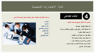 ‫ا‬‫ثانيا‬:‫الشخصية‬ ‫اإلختبارات‬
‫صاحب‬‫هذا‬‫الذكاء‬‫يتمتع‬‫بالسمات‬‫التالية‬:
•‫له‬‫صفات‬‫قيادية‬‫نجومية‬.
•‫له‬‫أصدقاء‬‫ر‬ُ‫ث‬ُ‫ك‬‫و‬‫متنوعون‬‫و‬‫ن‬ِّ‫َو‬‫ك‬ُ‫ي‬‫صداقات‬‫بسرعة‬.
•‫ال‬‫يحب‬‫البقاء‬ً‫ا‬‫منفرد‬.
•‫م‬ِّ‫ل‬َ‫ع‬ُ‫ي‬‫غيره‬‫ما‬‫يعرفه‬‫أو‬‫ما‬‫يتعلمه‬.
•‫له‬‫موقف‬‫يختار‬‫اللعبة‬‫الرياضية‬ً‫ال‬‫مث‬.
•‫تعاوني‬‫يساعد‬‫في‬‫حل‬‫مشكالت‬‫غيره‬.
•‫إنجازه‬‫ضمن‬‫الجماعة‬‫أفضل‬‫من‬‫إنجازه‬‫بمفرده‬.
•‫يهتم‬‫بمشاعر‬‫اآلخرين‬.
4‫إن‬‫كنت‬‫تملك‬‫هذه‬‫الصفات‬،‫فإن‬‫مجاالت‬‫العمل‬‫المناسبة‬‫لك‬‫هي‬:
•‫س‬ ِّ‫َر‬‫د‬ُ‫م‬
•‫ب‬ ِّ‫َر‬‫د‬ُ‫م‬
•‫إدارة‬‫أعمال‬
•‫مشرف‬‫اجتماعي‬
•‫علم‬‫النفس‬
•‫التربية‬
•‫علم‬‫االجتماع‬
 