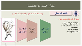 ‫ا‬‫ثانيا‬:‫الشخصية‬ ‫اإلختبارات‬
6
•‫يتقن‬‫العزف‬‫على‬‫آلة‬‫موسيقية‬.
•‫يحفظ‬‫كلمات‬‫الكثير‬‫من‬‫األغنيات‬.
•‫له‬‫صوت‬‫جميل‬.
•‫مستمع‬‫جيد‬‫للموسيقى‬.
•‫يكتشف‬‫اإليقاع‬‫و‬‫ده‬‫يقل‬.
‫صاحب‬‫هذا‬‫الذكاء‬‫يتمتع‬‫بالسمات‬‫التالية‬:
‫الذكاء‬‫الموسيقي‬‫إن‬‫كنت‬‫تملك‬‫هذه‬‫الصفات‬،‫فإن‬‫مجاالت‬‫العمل‬‫المناسبة‬‫لك‬‫هي‬:
‫للذكاءات‬
‫األخرى‬
‫الهواية‬
‫ورديف‬
‫البقاء‬‫ف‬‫ي‬
‫مجال‬
 