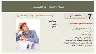 ‫ا‬‫ثانيا‬:‫الشخصية‬ ‫اإلختبارات‬
7‫الذكاء‬‫المكاني‬
‫صاحب‬‫هذا‬‫الذكاء‬‫يتمتع‬‫بالسمات‬‫التالية‬:
•‫يحب‬‫الكتب‬‫ذات‬‫الصور‬‫الكثيرة‬.
•‫يحب‬‫الرسم‬.
•‫األلوان‬‫تلفت‬‫انتباهه‬.
•‫ز‬ِّ‫ي‬َ‫م‬ُ‫ي‬‫األشكال‬‫بسرعة‬‫و‬‫بدقة‬.
•‫ئ‬ِّ‫ش‬ْ‫ن‬ُ‫ي‬‫تشكيالت‬‫مختلفة‬‫بترتيب‬‫األشكال‬‫واأللوان‬.
•‫ِّد‬‫د‬َ‫ح‬ُ‫ي‬‫مكانه‬‫بسهولة‬‫با‬‫ستخدم‬‫االتجاهات‬‫األربعة‬.
•‫يصف‬‫الواقع‬‫مع‬‫إضافات‬‫من‬‫خياله‬.
‫إن‬‫كنت‬‫تملك‬‫هذه‬‫الصفات‬،‫فإن‬‫مجاالت‬‫العمل‬‫المناسبة‬‫لك‬‫هي‬:
•‫هندسة‬‫العمارة‬
•‫الديكور‬
•‫اإلعالن‬
 