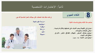 ‫ا‬‫ثانيا‬:‫الشخصية‬ ‫اإلختبارات‬
8‫الذكاء‬‫الحيوي‬
•‫يخرج‬‫إلى‬‫الطبيعة‬‫ويحب‬‫التعرف‬‫على‬‫تصنيفها‬‫وتكاثرها‬‫ونموها‬.
•‫يعتني‬‫بالنباتات‬‫والحيوانات‬.
•‫يجمع‬‫و‬‫ف‬ِّ‫ن‬َ‫ص‬ُ‫ي‬‫الصخور‬-‫الهياكل‬-‫القواقع‬-‫البذور‬-‫األوراق‬
•‫يطالع‬‫كتب‬‫األحياء‬.
•‫يجمع‬‫صور‬‫األحياء‬‫نبات‬–‫حيوان‬
‫صاحب‬‫هذا‬‫الذكاء‬‫يتمتع‬‫بالسمات‬‫التالية‬:
‫إن‬‫كنت‬‫تملك‬‫هذه‬‫الصفات‬،‫فإن‬‫مجاالت‬‫العمل‬‫المناسبة‬‫لك‬‫هي‬:
•‫دراسة‬‫علوم‬‫الحياة‬
•‫بيولوجيا‬
•‫بيطرة‬
•‫زراعة‬
•‫طب‬
•‫صيدلة‬
 