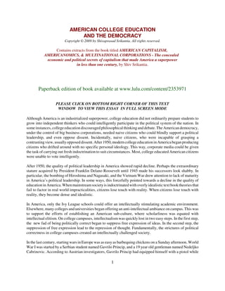 AMERICAN COLLEGE EDUCATION
                                AND THE DEMOCRACY
                         Copyright © 2009 by Shivaprasad Srikantia. All rights reserved.

                 Contains extracts from the book titled AMERICAN CAPITALISM,
           AMERICANOMICS, & MULTINATIONAL CORPORATIONS - The concealed
            economic and political secrets of capitalism that made America a superpower
                             in less than one century, by Shiv Srikantia.




       Paperback edition of book available at www.lulu.com/content/2353971

                   PLEASE CLICK ON BOTTOM RIGHT CORNER OF THIS TEXT
                    WINDOW TO VIEW THIS ESSAY IN FULL SCREEN MODE

Although America is an industrialized superpower, college education did not ordinarily prepare students to
grow into independent thinkers who could intelligently participate in the political system of the nation. In
some instances, college education discouraged philosophical thinking and debate. The American democracy,
under the control of big business corporations, needed naive citizens who could blindly support a political
leadership, and even oppose dissent. Incidentally, naive citizens, who were incapable of grasping a
contrasting view, usually opposed dissent. After 1950, modern college education in America began producing
citizens who drifted around with no specific personal ideology. This way, corporate media could be given
the task of carrying out fresh indoctrination to suit circumstances. Most, college educated American citizens
were unable to vote intelligently.

After 1950, the quality of political leadership in America showed rapid decline. Perhaps the extraordinary
stature acquired by President Franklin Delano Roosevelt until 1945 made his successors look shabby. In
particular, the bombing of Hiroshima and Nagasaki, and the Vietnam War drew attention to lack of maturity
in America’s political leadership. In some ways, this forcefully pointed towards a decline in the quality of
education in America. When mainstream society is indoctrinated with overly idealistic text book theories that
fail to factor in real world impracticalities, citizens lose touch with reality. When citizens lose touch with
reality, they become dense and idealistic.

In America, only the Ivy League schools could offer an intellectually stimulating academic environment.
Elsewhere, many colleges and universities began offering an anti-intellectual ambiance on campus. This was
to support the efforts of establishing an American sub-culture, where scholarliness was equated with
intellectual elitism. On college campuses, intellectualism was quickly lost in two easy steps. In the first step,
the new fad of being politically correct began to suppress free expression of ideas. In the second step, the
suppression of free expression lead to the repression of thought. Fundamentally, the strictures of political
correctness in college campuses created an intellectually challenged society.

In the last century, starting wars in Europe was as easy as barbequing chickens on a Sunday afternoon. World
War I was started by a Serbian student named Gavrilo Princip, and a 19 year old gentleman named Nedeljko
Cabrinovic. According to Austrian investigators, Gavrilo Princip had equipped himself with a pistol while

                                                       1
 