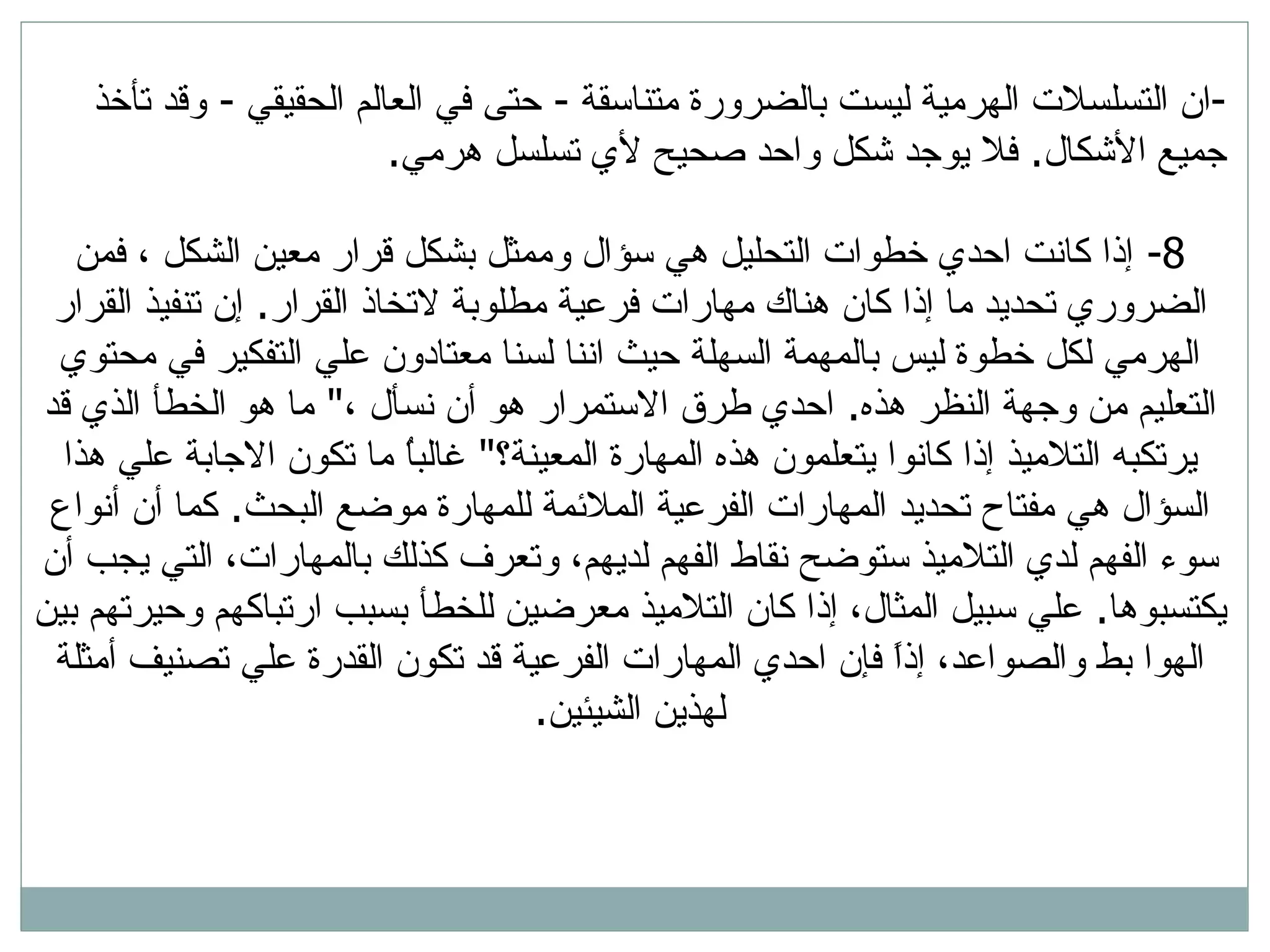 ان التسلسلات الهرمية ليست بالضرورة متناسقة  -  حتى في العالم الحقيقي  -  وقد تأخذ جميع الأشكال .  فلا يوجد شكل واحد صحيح لأي تسلسل هرمي . 8-  إذا كانت احدي خطوات التحليل هي سؤال وممثل بشكل قرار معين الشكل ، فمن الضروري تحديد ما إذا كان هناك مهارات فرعية مطلوبة لاتخاذ القرار .  إن تنفيذ القرار الهرمي لكل خطوة ليس بالمهمة السهلة حيث اننا لسنا معتادون علي التفكير في محتوي التعليم من وجهة النظر هذه .  احدي طرق الاستمرار هو أن نسأل ، &quot;  ما هو الخطأ الذي قد يرتكبه التلاميذ إذا كانوا يتعلمون هذه المهارة المعينة؟ &quot;  غالباُ ما تكون الاجابة علي هذا السؤال هي مفتاح تحديد المهارات الفرعية الملائمة للمهارة موضع البحث .  كما أن أنواع سوء الفهم لدي التلاميذ ستوضح نقاط الفهم لديهم، وتعرف كذلك بالمهارات، التي يجب أن يكتسبوها .  علي سبيل المثال، إذا كان التلاميذ معرضين للخطأ بسبب ارتباكهم وحيرتهم بين الهوا بط   والصواعد، إذاً فإن احدي المهارات الفرعية قد تكون القدرة علي تصنيف أمثلة لهذين الشيئين . 