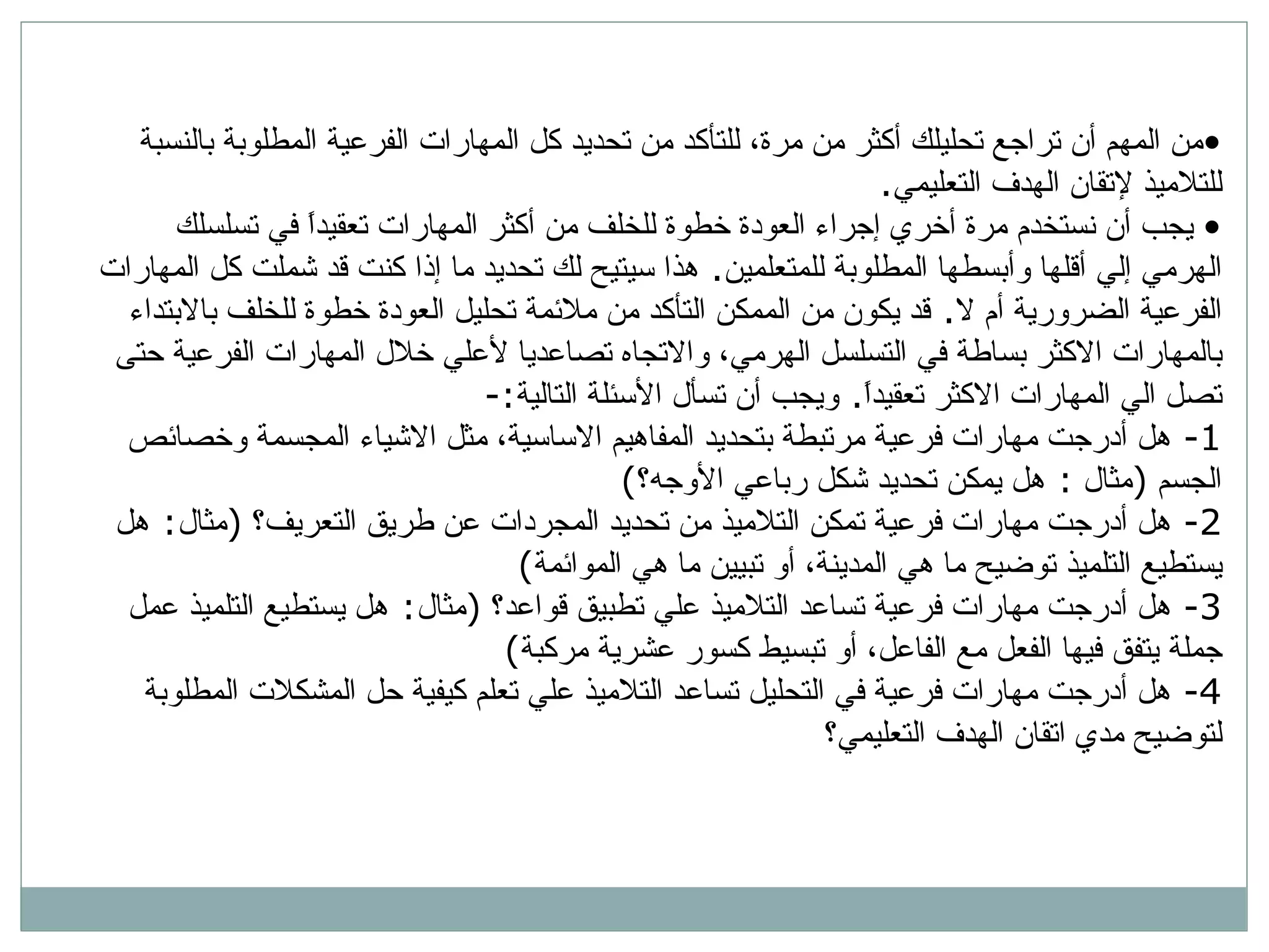 من المهم أن تراجع تحليلك أكثر من مرة، للتأكد من تحديد كل المهارات الفرعية المطلوبة بالنسبة للتلاميذ لإتقان الهدف التعليمي .  يجب أن نستخدم مرة أخري إجراء العودة خطوة للخلف من أكثر المهارات تعقيداً في تسلسلك الهرمي إلي أقلها وأبسطها المطلوبة للمتعلمين .  هذا سيتيح لك تحديد ما إذا كنت قد شملت كل المهارات الفرعية الضرورية أم لا .  قد يكون من الممكن التأكد من ملائمة تحليل العودة خطوة للخلف بالابتداء بالمهارات الاكثر بساطة في التسلسل الهرمي، والاتجاه تصاعديا لأعلي خلال المهارات الفرعية حتى تصل الي المهارات الاكثر تعقيداً .  ويجب أن تسأل الأسئلة التالية :- 1-  هل أدرجت مهارات فرعية مرتبطة بتحديد المفاهيم الاساسية، مثل الاشياء المجسمة وخصائص الجسم  ( مثال  :  هل يمكن تحديد شكل رباعي الأوجه؟ ) 2-  هل أدرجت مهارات فرعية تمكن التلاميذ من تحديد المجردات عن طريق التعريف؟  ( مثال :  هل يستطيع التلميذ توضيح ما هي المدينة، أو تبيين ما هي الموائمة )  3-  هل أدرجت مهارات فرعية تساعد التلاميذ علي تطبيق قواعد؟  ( مثال :  هل يستطيع التلميذ عمل جملة يتفق فيها الفعل مع الفاعل، أو تبسيط كسور عشرية مركبة ) 4-  هل أدرجت مهارات فرعية في التحليل تساعد التلاميذ علي تعلم كيفية حل المشكلات المطلوبة لتوضيح مدي اتقان الهدف التعليمي؟ 