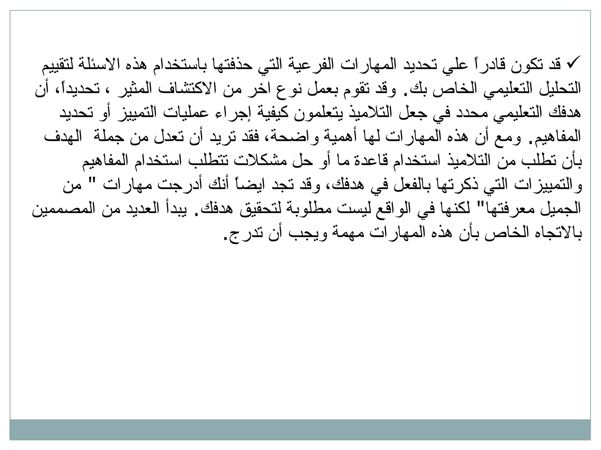 قد تكون قادراً علي تحديد المهارات الفرعية التي حذفتها باستخدام هذه الاسئلة لتقييم التحليل التعليمي الخاص بك .  وقد تقوم بعمل نوع اخر من الاكتشاف المثير ، تحديداً، أن هدفك التعليمي محدد في جعل التلاميذ يتعلمون كيفية إجراء عمليات التمييز أو تحديد المفاهيم .  ومع أن هذه المهارات لها أهمية واضحة، فقد تريد أن تعدل من جملة  الهدف بأن تطلب من التلاميذ استخدام قاعدة ما أو حل مشكلات تتطلب استخدام المفاهيم والتمييزات التي ذكرتها بالفعل في هدفك، وقد تجد ايضاً أنك أدرجت مهارات  &quot;  من الجميل معرفتها &quot;  لكنها في الواقع ليست مطلوبة لتحقيق هدفك .  يبدأ العديد من المصممين بالاتجاه الخاص بأن هذه المهارات مهمة ويجب أن تدرج . 