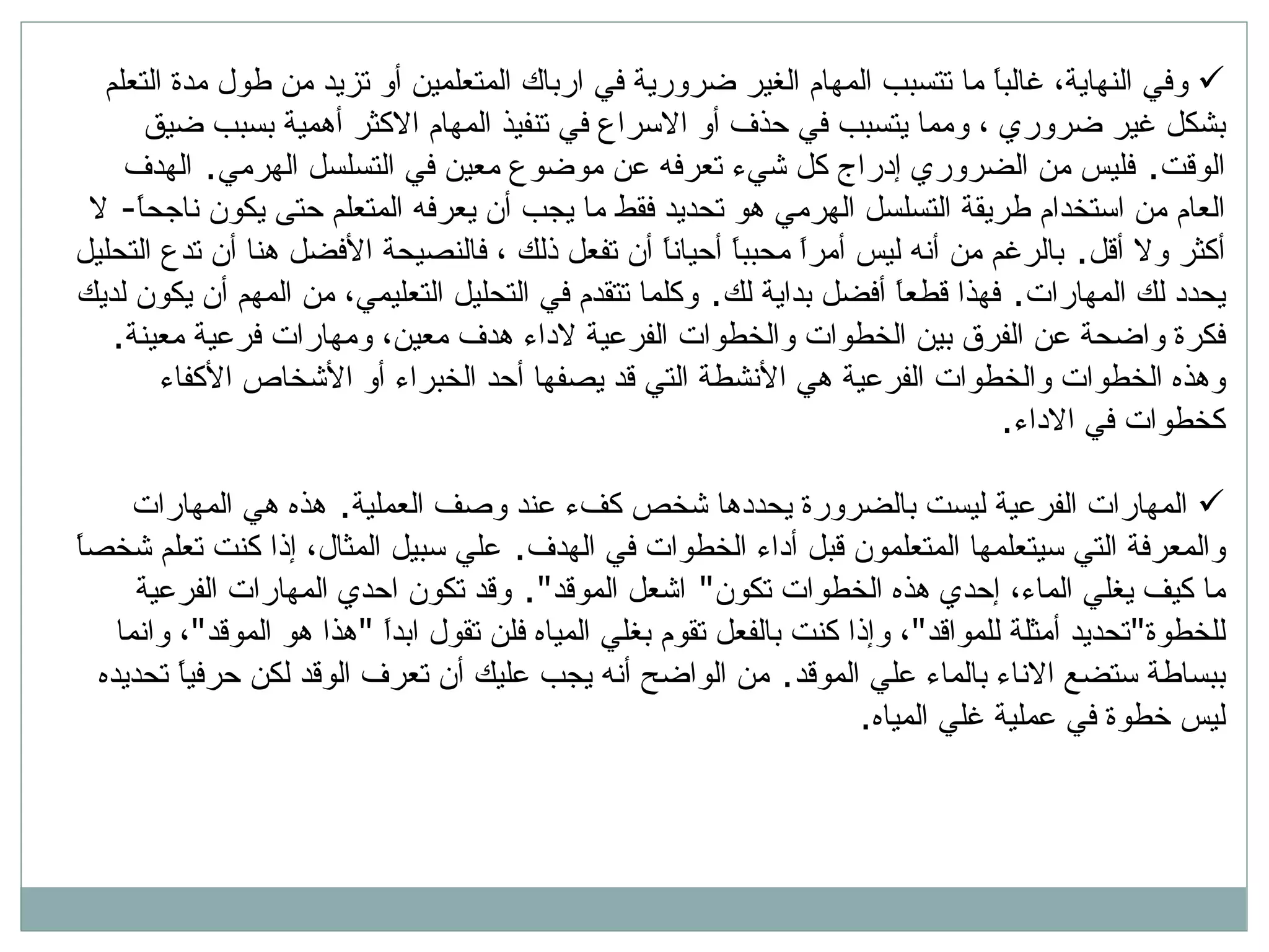 وفي النهاية، غالباً ما تتسبب المهام الغير ضرورية في ارباك المتعلمين أو تزيد من طول مدة التعلم بشكل غير ضروري ، ومما يتسبب في حذف أو الاسراع في تنفيذ المهام الاكثر أهمية بسبب ضيق الوقت .  فليس من الضروري إدراج كل شيء تعرفه عن موضوع معين في التسلسل الهرمي .  الهدف العام من استخدام طريقة التسلسل الهرمي هو تحديد فقط ما يجب أن يعرفه المتعلم حتى يكون ناجحاً -  لا أكثر ولا أقل .  بالرغم من أنه ليس أمراً محبباً أحياناً أن تفعل ذلك ، فالنصيحة الأفضل هنا أن تدع التحليل يحدد لك المهارات .  فهذا قطعاً أفضل بداية لك .  وكلما تتقدم في التحليل التعليمي، من المهم أن يكون لديك فكرة واضحة عن الفرق بين الخطوات والخطوات الفرعية لاداء هدف معين، ومهارات فرعية معينة .  وهذه الخطوات والخطوات الفرعية هي الأنشطة التي قد يصفها أحد الخبراء أو الأشخاص الأكفاء كخطوات في الاداء . المهارات الفرعية ليست بالضرورة يحددها شخص كفء عند وصف العملية .  هذه هي المهارات والمعرفة التي سيتعلمها المتعلمون قبل أداء الخطوات في الهدف .  علي سبيل المثال، إذا كنت تعلم شخصاً ما كيف يغلي الماء، إحدي هذه الخطوات تكون &quot;  اشعل الموقد &quot;.  وقد تكون احدي المهارات الفرعية للخطوة &quot; تحديد أمثلة للمواقد &quot; ، وإذا كنت بالفعل تقوم بغلي المياه فلن تقول ابداً  &quot; هذا هو الموقد &quot; ، وانما ببساطة ستضع الاناء بالماء علي الموقد .  من الواضح أنه يجب عليك أن تعرف الوقد لكن حرفياً تحديده ليس خطوة في عملية غلي المياه .  