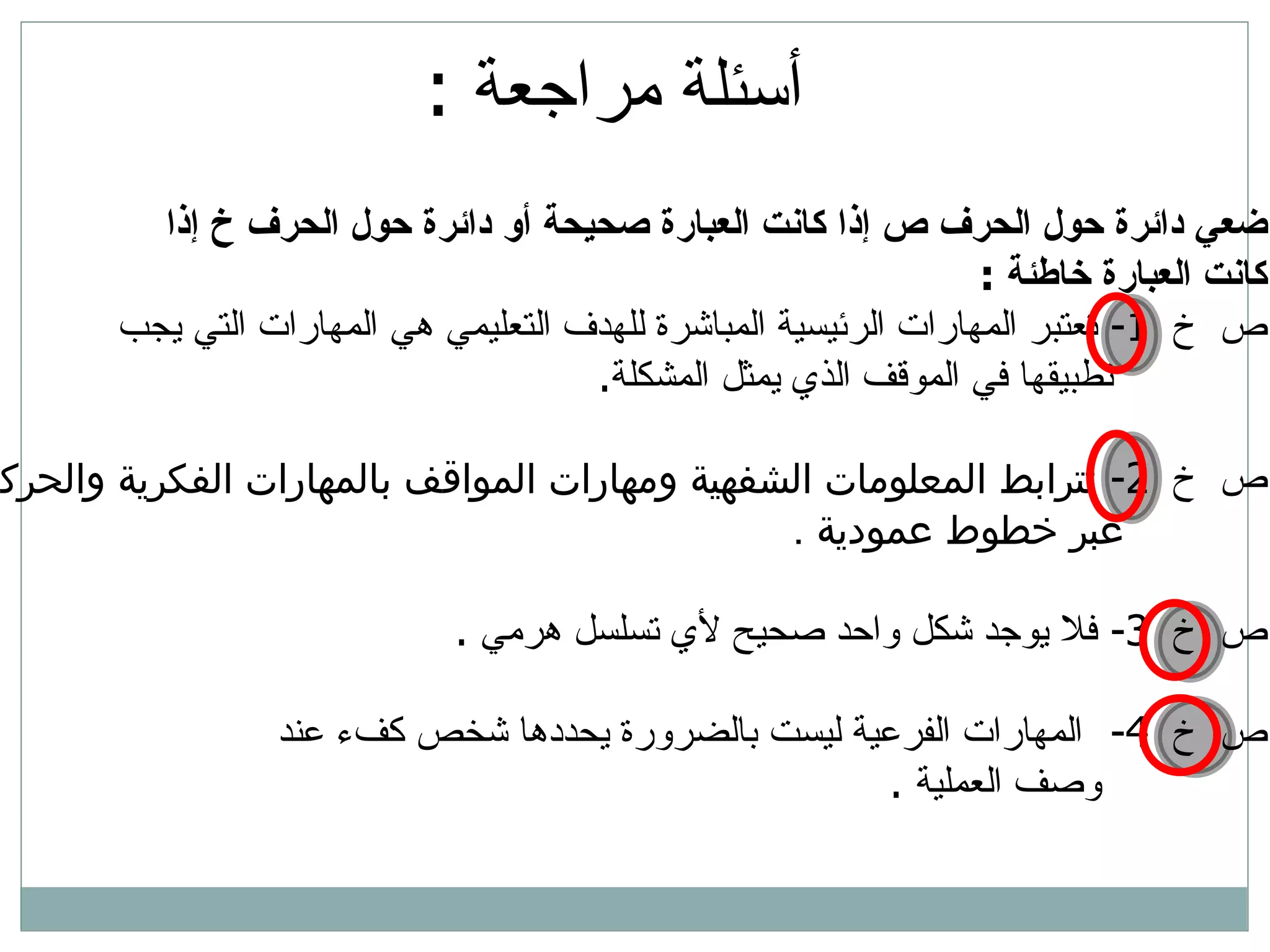 أسئلة مراجعة  : ضعي دائرة حول الحرف ص إذا كانت العبارة صحيحة أو دائرة حول الحرف خ إذا  كانت العبارة خاطئة  : ص  خ  1-  تعتبر المهارات ال رئيسية  المباشرة للهدف التعليمي هي المهارات التي يجب تطبيقها في الموقف الذي يمثل المشكلة .  ص  خ  2-  تترابط المعلومات الشفهية ومهارات المواقف بالمهارات الفكرية والحركية  عبر خطوط  عمودية   . ص  خ  3-  فلا يوجد شكل واحد صحيح لأي تسلسل هرمي   . ص  خ  4-  المهارات الفرعية ليست بالضرورة يحددها شخص كفء عند  وصف العملية   . 