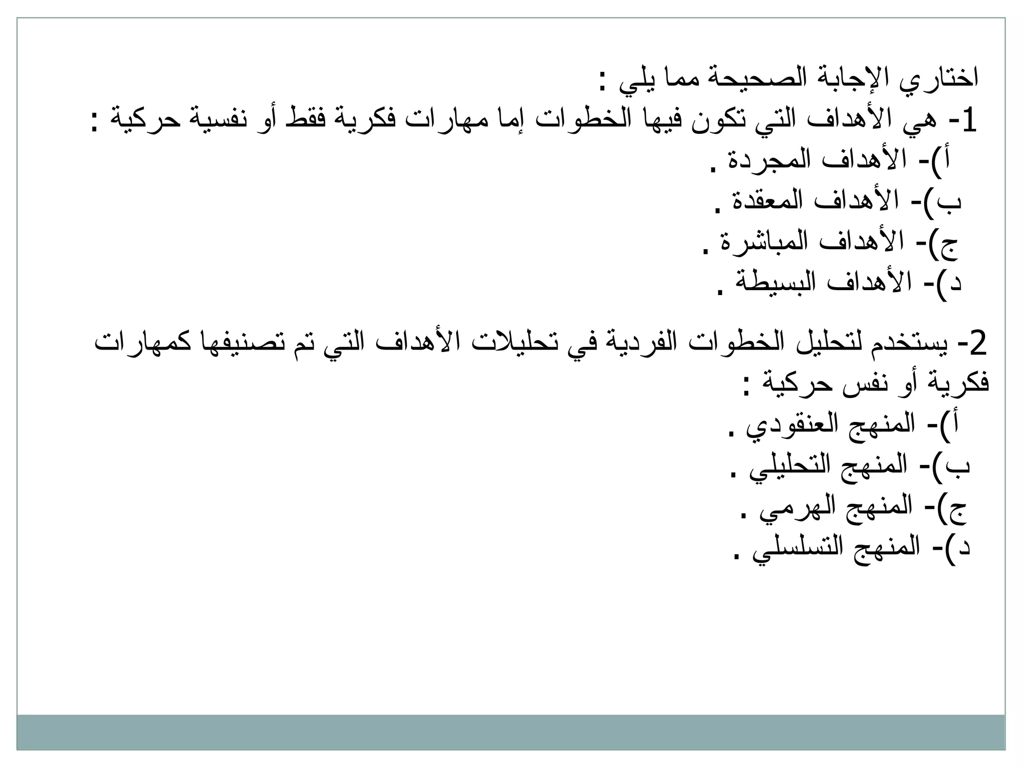 2-  يستخدم لتحليل الخطوات الفردية في تحليلات الأهداف التي تم تصنيفها كمهارات فكرية أو نفس حركية  : أ )-  المنهج العنقودي  . ب )-  المنهج التحليلي  . ج )-  المنهج الهرمي  . د )-  المنهج التسلسلي  . اختاري الإجابة الصحيحة مما يلي  : 1-  هي الأهداف التي تكون فيها الخطوات إما مهارات فكرية فقط أو نفسية حركية   : أ )-  الأهداف المجردة  . ب )-  الأهداف المعقدة  . ج )-  الأهداف المباشرة  . د )-  الأهداف البسيطة  . 