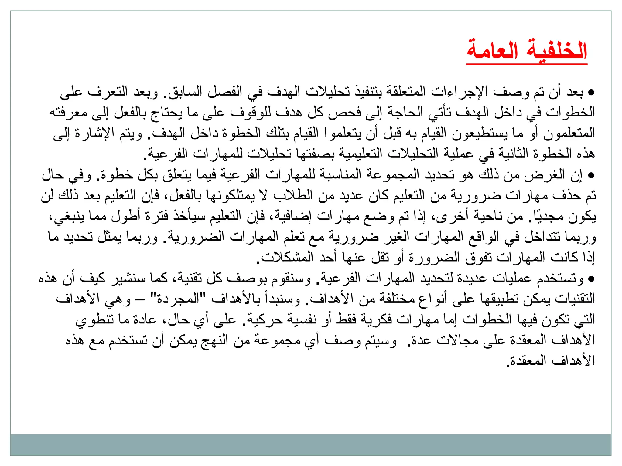 الخلفية العامة بعد أن تم وصف الإجراءات المتعلقة بتنفيذ تحليلات الهدف في الفصل السابق .  وبعد التعرف على الخطوات في داخل الهدف تأتي الحاجة إلى فحص كل هدف للوقوف على ما يحتاج بالفعل إلى معرفته المتعلمون أو ما يستطيعون القيام به قبل أن يتعلموا القيام بتلك الخطوة داخل الهدف .  ويتم الإشارة إلى هذه الخطوة الثانية في عملية التحليلات التعليمية بصفتها تحليلات للمهارات الفرعية .  إن الغرض من ذلك هو تحديد المجموعة المناسبة للمهارات الفرعية فيما يتعلق بكل خطوة .  وفي حال تم حذف مهارات ضرورية من التعليم كان عديد من الطلاب لا يمتلكونها بالفعل، فإن التعليم بعد ذلك لن يكون مجديًا .  من ناحية أخرى، إذا تم وضع مهارات إضافية، فإن التعليم سيأخذ فترة أطول مما ينبغي، وربما تتداخل في الواقع المهارات الغير ضرورية مع تعلم المهارات الضرورية .  وربما يمثل تحديد ما إذا كانت المهارات تفوق الضرورة أو تقل عنها أحد المشكلات .  وتستخدم عمليات عديدة لتحديد المهارات الفرعية .  وسنقوم بوصف كل تقنية، كما سنشير كيف أن هذه التقنيات يمكن تطبيقها على أنواع مختلفة من الأهداف .  وسنبدأ بالأهداف  &quot; المجردة &quot; –  وهي الأهداف التي تكون فيها الخطوات إما مهارات فكرية فقط أو نفسية حركية .  على أي حال، عادة ما تنطوي الأهداف المعقدة على مجالات عدة .  وسيتم وصف أي مجموعة من النهج يمكن أن تستخدم مع هذه الأهداف المعقدة .  