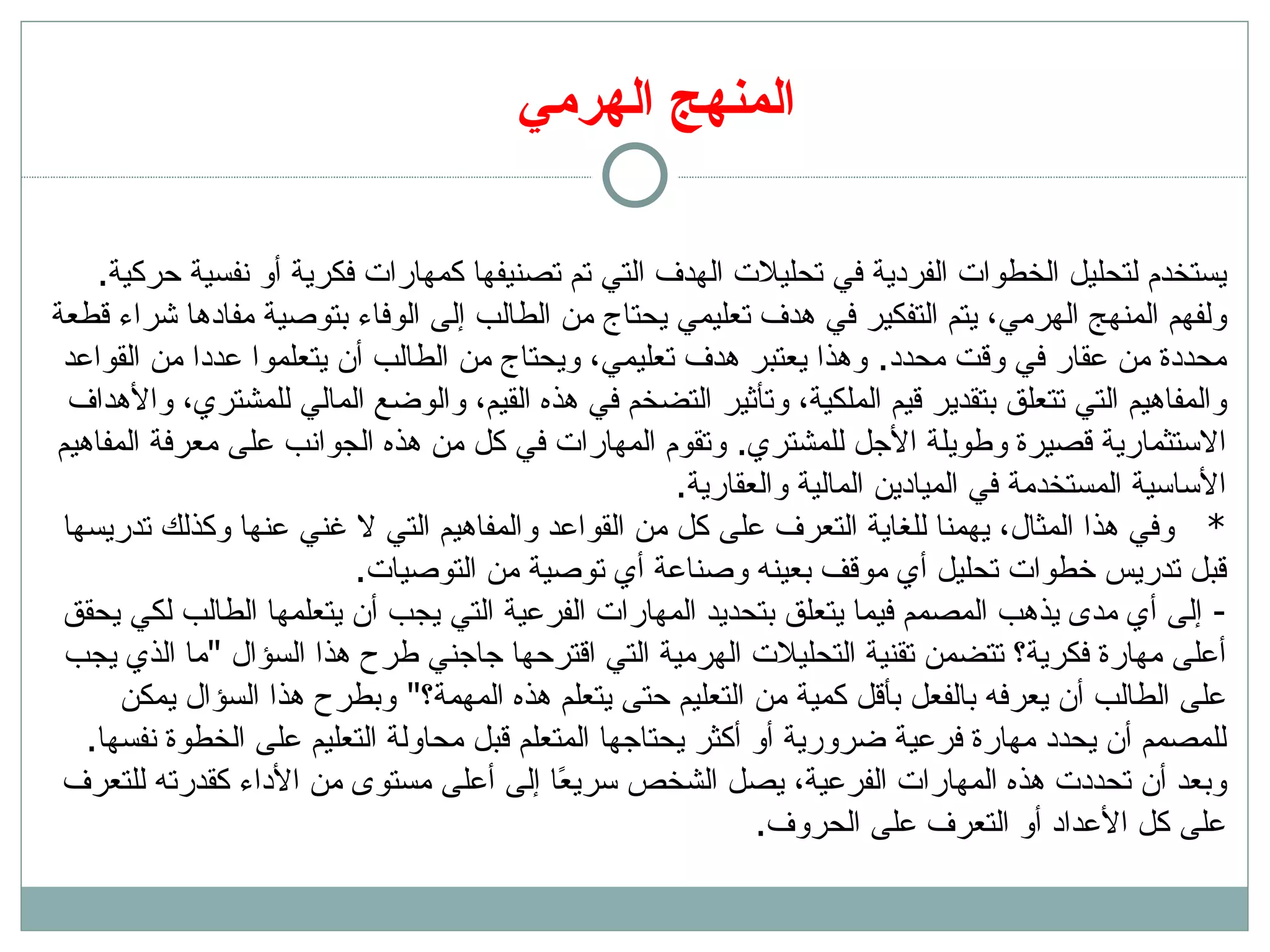 المنهج الهرمي ي ستخدم لتحليل الخطوات الفردية في تحليلات الهدف التي تم تصنيفها كمهارات فكرية أو نفسية حركية .  ولفهم المنهج الهرمي، يتم التفكير في هدف تعليمي يحتاج من الطالب إلى الوفاء بتوصية مفادها شراء قطعة محددة من عقار في وقت محدد .  وهذا يعتبر هدف تعليمي، ويحتاج من الطالب أن يتعلموا عددا من القواعد والمفاهيم التي تتعلق بتقدير قيم الملكية، وتأثير التضخم في هذه القيم، والوضع المالي للمشتري، والأهداف الاستثمارية قصيرة وطويلة الأجل للمشتري .  وتقوم المهارات في كل من هذه الجوانب على معرفة المفاهيم الأساسية المستخدمة في الميادين المالية والعقارية . *  وفي هذا المثال، يهمنا للغاية التعرف على كل من القواعد والمفاهيم التي لا غني عنها وكذلك تدريسها قبل تدريس خطوات تحليل أي موقف بعينه وصناعة أي توصية من التوصيات .  -  إلى أي مدى يذهب المصمم فيما يتعلق بتحديد المهارات الفرعية التي يجب أن يتعلمها الطالب لكي يحقق أعلى مهارة فكرية؟ تتضمن تقنية التحليلات الهرمية التي اقترحها جاجني طرح هذا السؤال  &quot; ما الذي يجب على الطالب أن يعرفه بالفعل بأقل كمية من التعليم حتى يتعلم هذه المهمة؟ &quot;  وبطرح هذا السؤال يمكن للمصمم أن يحدد مهارة فرعية ضرورية أو أكثر يحتاجها المتعلم قبل محاولة التعليم على الخطوة نفسها .  وبعد أن تحددت هذه المهارات الفرعية، يصل الشخص سريعًا إلى أعلى مستوى من الأداء كقدرته للتعرف على كل الأعداد أو التعرف على الحروف .  