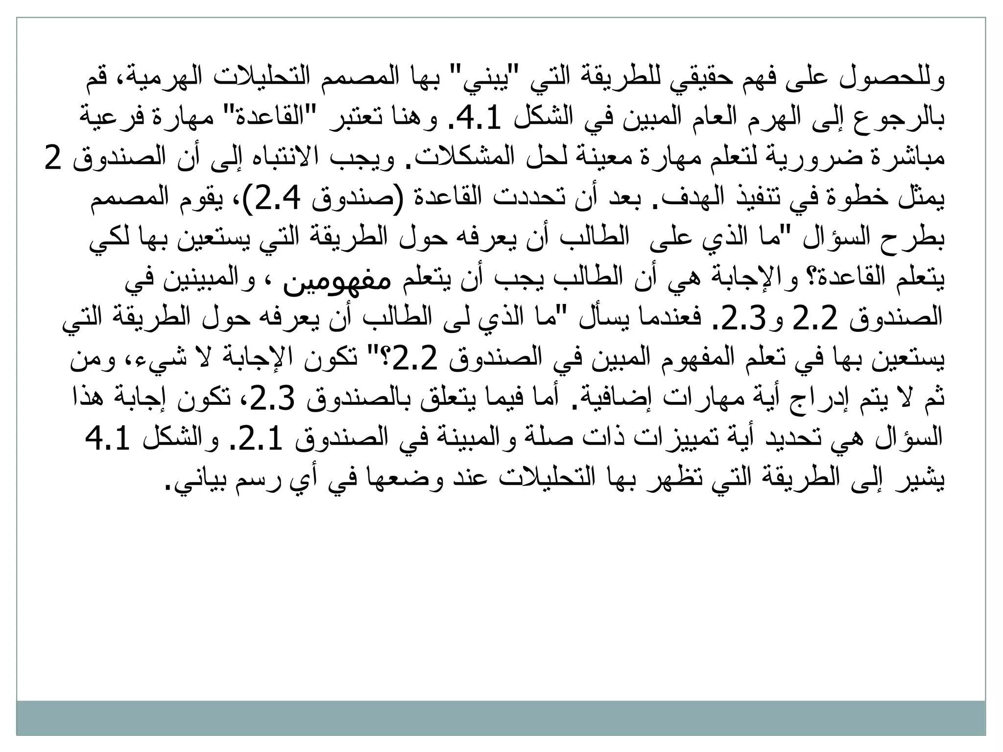 وللحصول على فهم حقيقي للطريقة التي  &quot; يبني &quot;  بها المصمم التحليلات الهرمية، قم بالرجوع إلى الهرم العام المبين في الشكل  4.1.  وهنا تعتبر  &quot; القاعدة &quot;  مهارة فرعية مباشرة ضرورية لتعلم مهارة معينة لحل المشكلات .  ويجب الانتباه إلى أن الصندوق  2  يمثل خطوة في تنفيذ الهدف .  بعد أن تحددت القاعدة  ( صندوق  2.4) ، يقوم المصمم بطرح السؤال  &quot; ما الذي على  الطالب أن يعرفه حول الطريقة التي يستعين بها لكي يتعلم القاعدة؟ والإجابة هي أن الطالب يجب أن يتعلم  مفهومين  ، والمبينين في الصندوق  2.2  و 2.3.  فعندما يسأل  &quot; ما الذي لى الطالب أن يعرفه حول الطريقة التي يستعين بها في تعلم المفهوم المبين في الصندوق  2.2 ؟ &quot;  تكون الإجابة لا شيء، ومن ثم لا يتم إدراج أية مهارات إضافية .  أما فيما يتعلق بالصندوق  2.3 ، تكون إجابة هذا السؤال هي تحديد أية تمييزات ذات صلة والمبينة في الصندوق  2.1.  والشكل  4.1  يشير إلى الطريقة التي تظهر بها التحليلات عند وضعها في أي رسم بياني .  