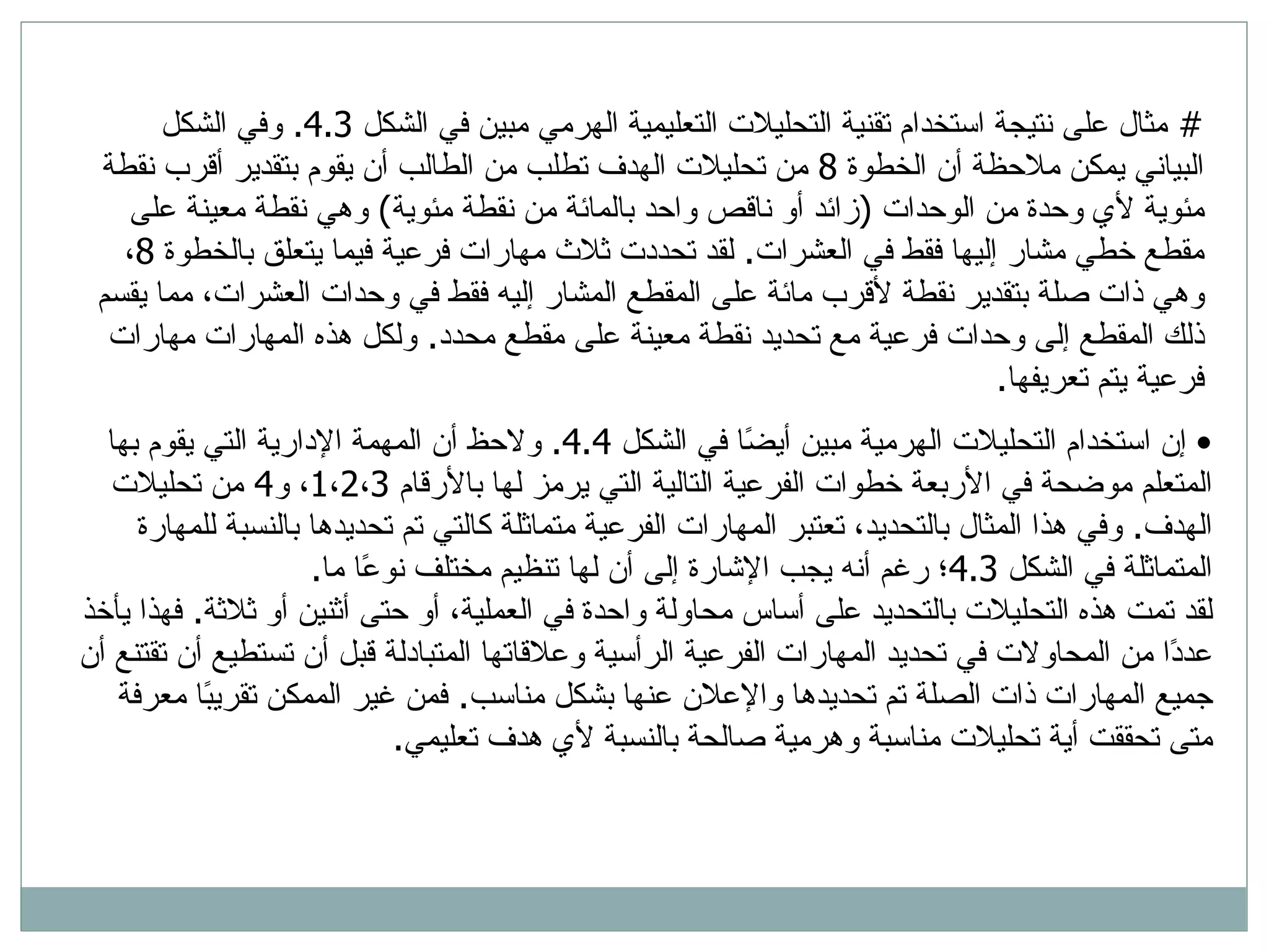 #  مثال على نتيجة استخدام تقنية التحليلات التعليمية الهرمي مبين في الشكل  4.3.  وفي الشكل البياني يمكن ملاحظة أن الخطوة  8  من تحليلات الهدف تطلب من الطالب أن يقوم بتقدير أقرب نقطة مئوية لأي وحدة من الوحدات  ( زائد أو ناقص واحد بالمائة من نقطة مئوية )  وهي نقطة معينة على مقطع خطي مشار إليها فقط في العشرات .  لقد تحددت ثلاث مهارات فرعية فيما يتعلق بالخطوة  8 ، وهي ذات صلة بتقدير نقطة لأقرب مائة على المقطع المشار إليه فقط في وحدات العشرات، مما يقسم ذلك المقطع إلى وحدات فرعية مع تحديد نقطة معينة على مقطع محدد .  ولكل هذه المهارات مهارات فرعية يتم تعريفها .  إن استخدام التحليلات الهرمية مبين أيضًا في الشكل  4.4.  ولاحظ أن المهمة الإدارية التي يقوم بها المتعلم موضحة في الأربعة خطوات الفرعية التالية التي يرمز لها بالأرقام  1 ، 2 ، 3 ، و 4  من تحليلات الهدف .  وفي هذا المثال بالتحديد، تعتبر المهارات الفرعية متماثلة كالتي تم تحديدها بالنسبة للمهارة المتماثلة في الشكل  4.3 ؛ رغم أنه يجب الإشارة إلى أن لها تنظيم مختلف نوعًا ما .  لقد تمت هذه التحليلات بالتحديد على أساس محاولة واحدة في العملية، أو حتى أثنين أو ثلاثة .  فهذا يأخذ عددًا من المحاولات في تحديد المهارات الفرعية الرأسية وعلاقاتها المتبادلة قبل أن تستطيع أن تقتنع أن جميع المهارات ذات الصلة تم تحديدها والإعلان عنها بشكل مناسب .  فمن غير الممكن تقريبًا معرفة متى تحققت أية تحليلات مناسبة وهرمية صالحة بالنسبة لأي هدف تعليمي .  