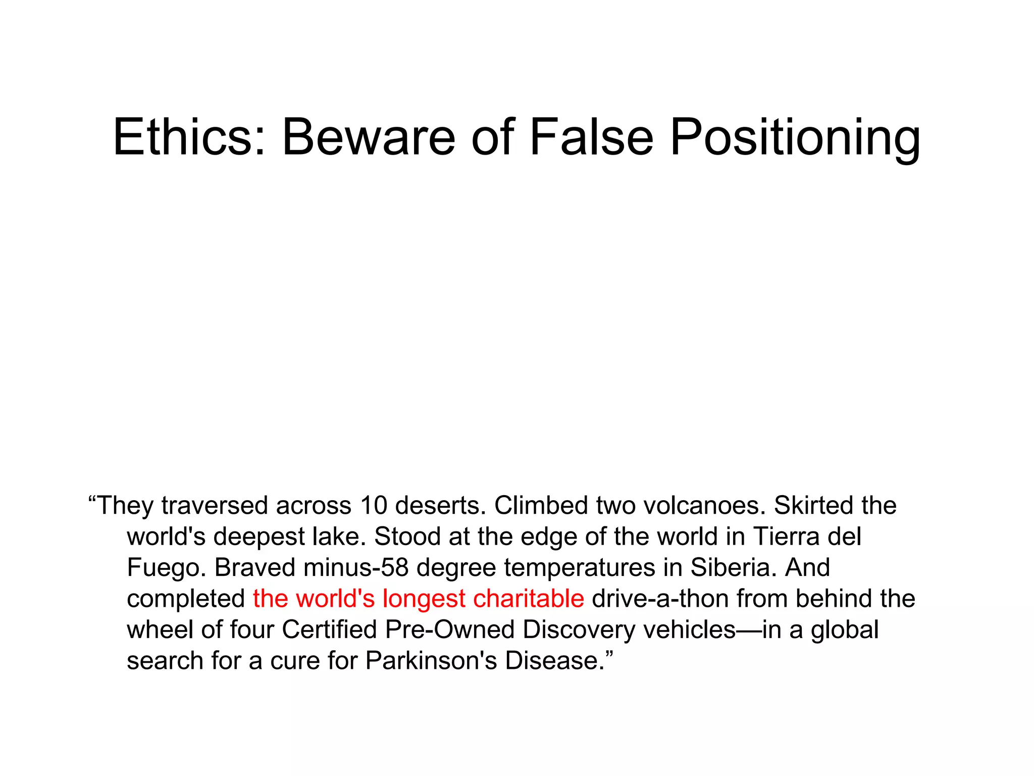 Ethics: Beware of False Positioning “ They traversed across 10 deserts. Climbed two volcanoes. Skirted the world's deepest lake. Stood at the edge of the world in Tierra del Fuego. Braved minus-58 degree temperatures in Siberia. And completed  the world's longest charitable  drive-a-thon from behind the wheel of four Certified Pre-Owned Discovery vehicles—in a global search for a cure for Parkinson's Disease.” 