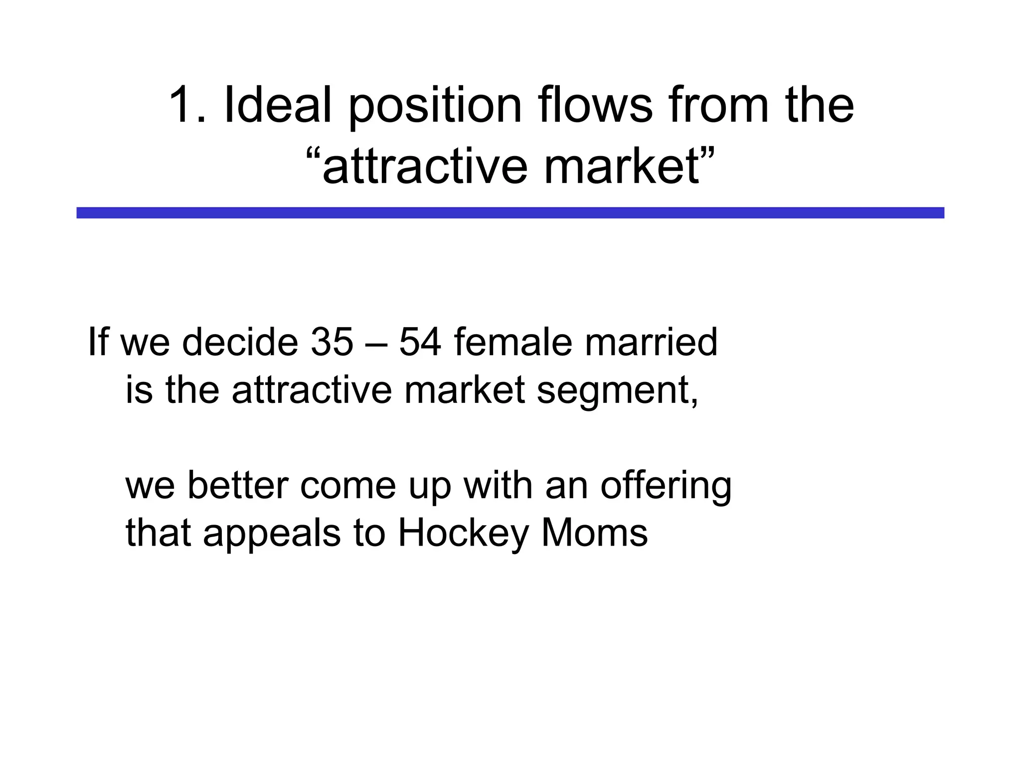 1. Ideal position flows from the “attractive market” If we decide 35 – 54 female married is the attractive market segment,  we better come up with an offering that appeals to Hockey Moms                                                                                                                                                   