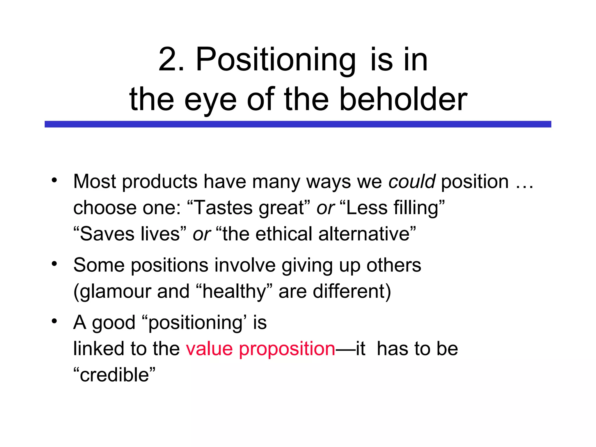 2. Positioning   is in  the eye of the beholder Most products have many ways we  could  position … choose one: “Tastes great”  or  “Less filling” “Saves lives”  or  “the ethical alternative” Some positions involve giving up others (glamour and “healthy” are different) A good “positioning’ is  linked to the  value proposition —it  has to be “credible” 