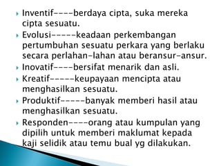 











Inventif----berdaya cipta, suka mereka
cipta sesuatu.
Evolusi-----keadaan perkembangan
pertumbuhan sesuatu perkara yang berlaku
secara perlahan-lahan atau beransur-ansur.
Inovatif----bersifat menarik dan asli.
Kreatif-----keupayaan mencipta atau
menghasilkan sesuatu.
Produktif-----banyak memberi hasil atau
menghasilkan sesuatu.
Responden----orang atau kumpulan yang
dipilih untuk memberi maklumat kepada
kaji selidik atau temu bual yg dilakukan.

 