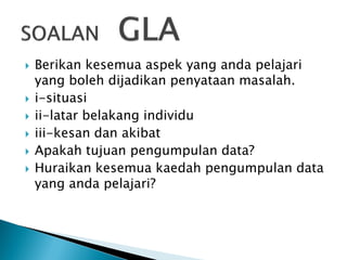 








Berikan kesemua aspek yang anda pelajari
yang boleh dijadikan penyataan masalah.
i-situasi
ii-latar belakang individu
iii-kesan dan akibat
Apakah tujuan pengumpulan data?
Huraikan kesemua kaedah pengumpulan data
yang anda pelajari?

 