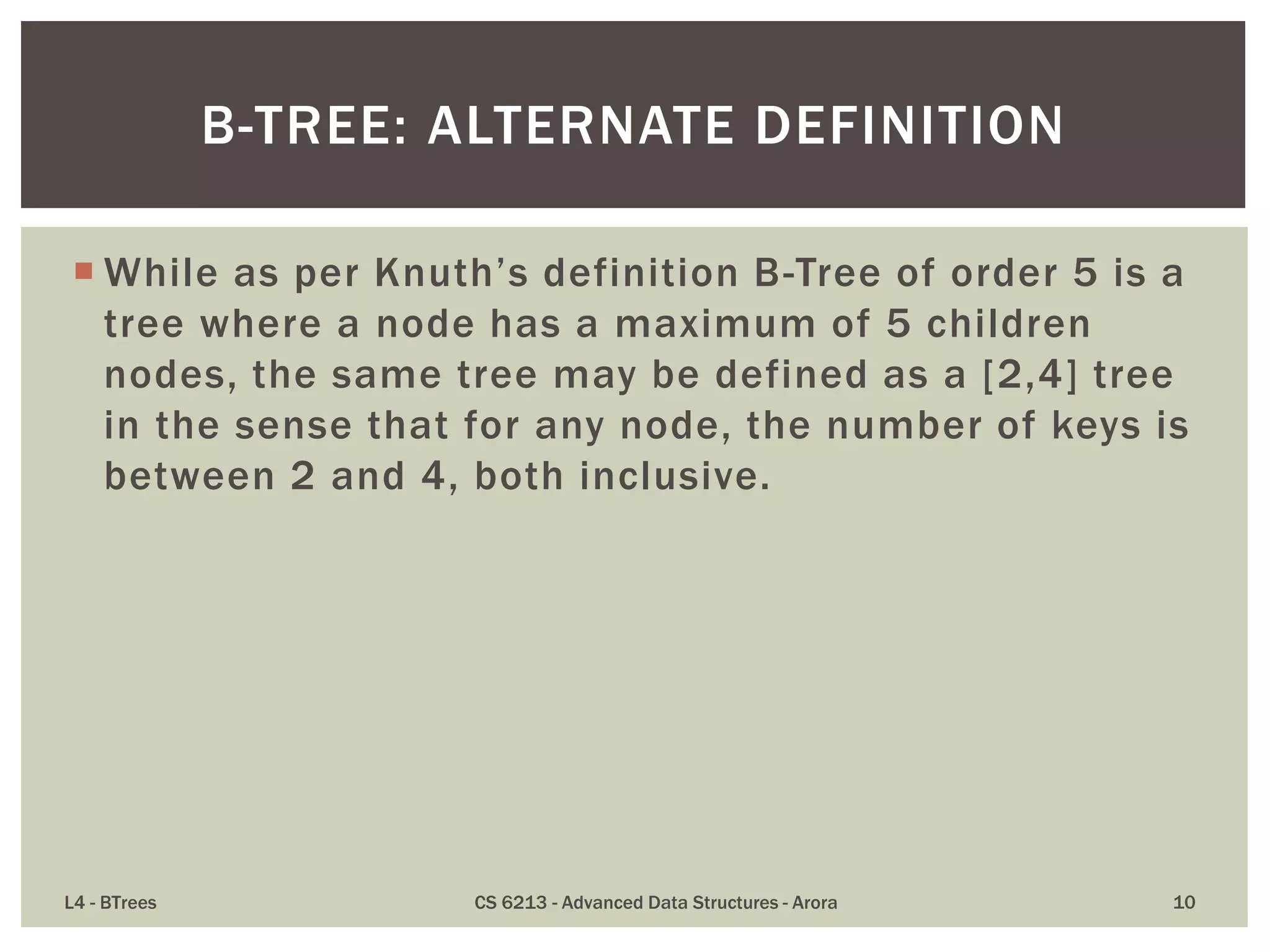  While as per Knuth’s definition B-Tree of order 5 is a
tree where a node has a maximum of 5 children
nodes, the same tree may be defined as a [2,4] tree
in the sense that for any node, the number of keys is
between 2 and 4, both inclusive.
L4 - BTrees CS 6213 - Advanced Data Structures - Arora 10
B-TREE: ALTERNATE DEFINITION
 
