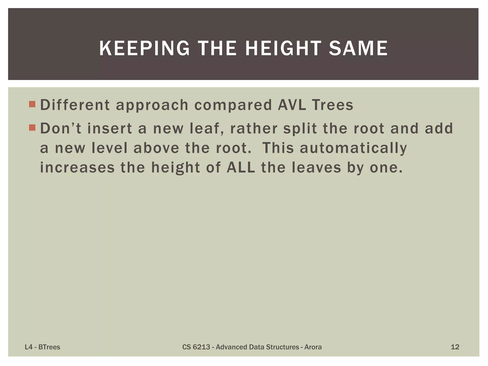  Different approach compared AVL Trees
 Don’t insert a new leaf, rather split the root and add
a new level above the root. This automatically
increases the height of ALL the leaves by one.
L4 - BTrees CS 6213 - Advanced Data Structures - Arora 12
KEEPING THE HEIGHT SAME
 