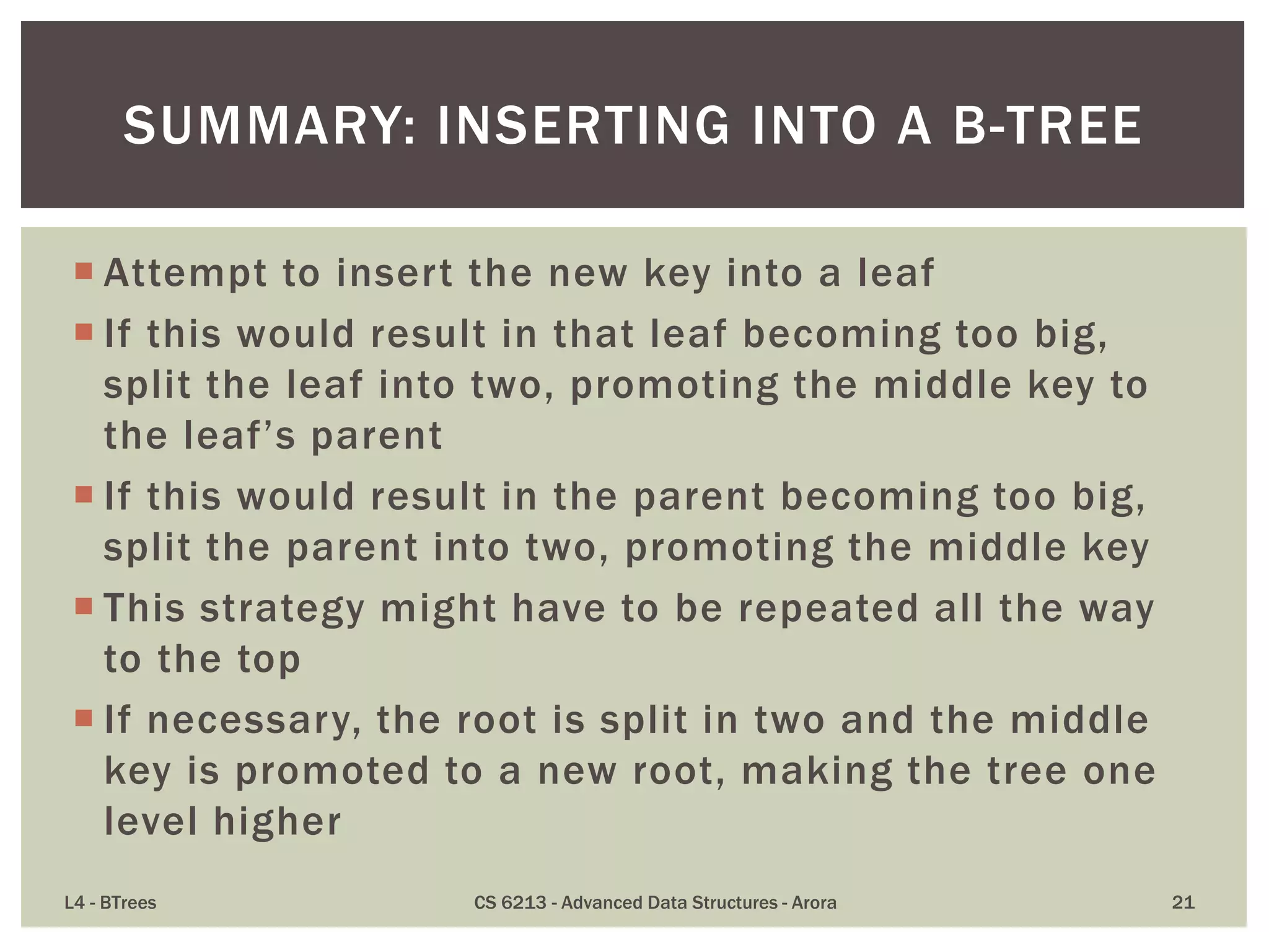  Attempt to insert the new key into a leaf
 If this would result in that leaf becoming too big,
split the leaf into two, promoting the middle key to
the leaf’s parent
 If this would result in the parent becoming too big,
split the parent into two, promoting the middle key
 This strategy might have to be repeated all the way
to the top
 If necessary, the root is split in two and the middle
key is promoted to a new root, making the tree one
level higher
L4 - BTrees CS 6213 - Advanced Data Structures - Arora 21
SUMMARY: INSERTING INTO A B-TREE
 