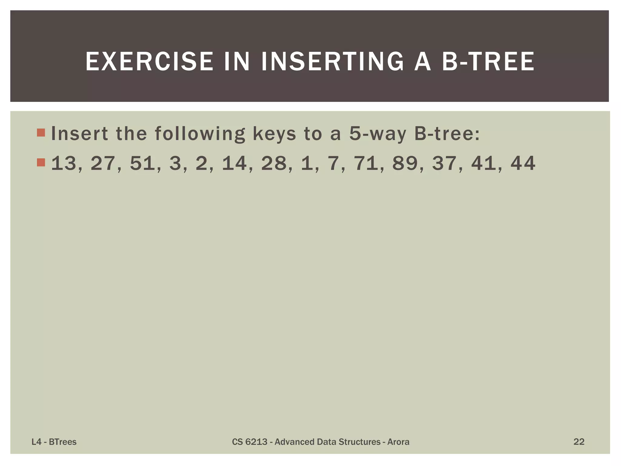 Insert the following keys to a 5-way B-tree:
 13, 27, 51, 3, 2, 14, 28, 1, 7, 71, 89, 37, 41, 44
L4 - BTrees CS 6213 - Advanced Data Structures - Arora 22
EXERCISE IN INSERTING A B-TREE
 
