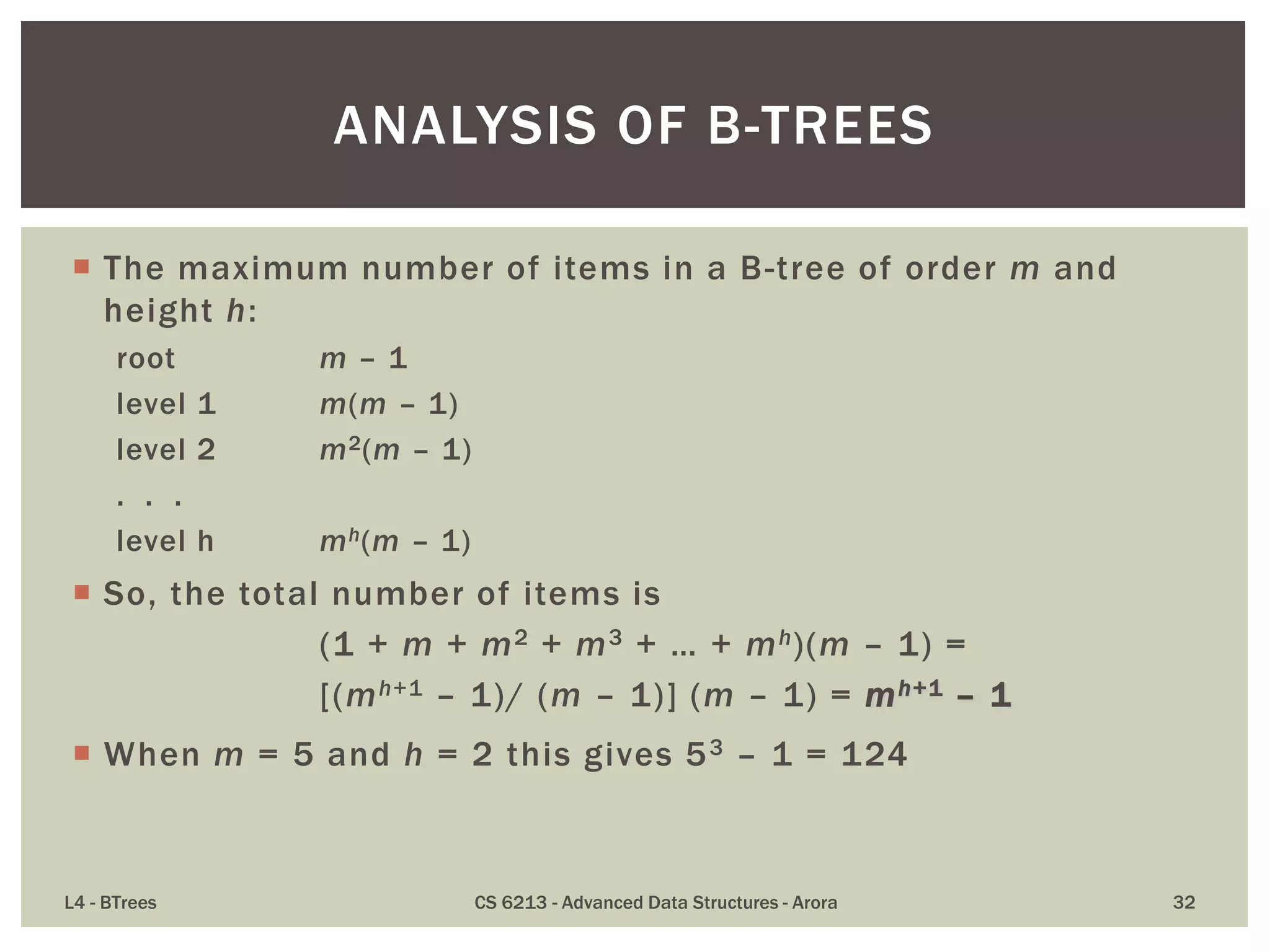  The maximum number of items in a B-tree of order m and
height h:
root m – 1
level 1 m(m – 1)
level 2 m2(m – 1)
. . .
level h mh(m – 1)
 So, the total number of items is
(1 + m + m2 + m3 + … + mh)(m – 1) =
[(mh+1 – 1)/ (m – 1)] (m – 1) = mh+1 – 1
 When m = 5 and h = 2 this gives 53 – 1 = 124
L4 - BTrees CS 6213 - Advanced Data Structures - Arora 32
ANALYSIS OF B-TREES
 