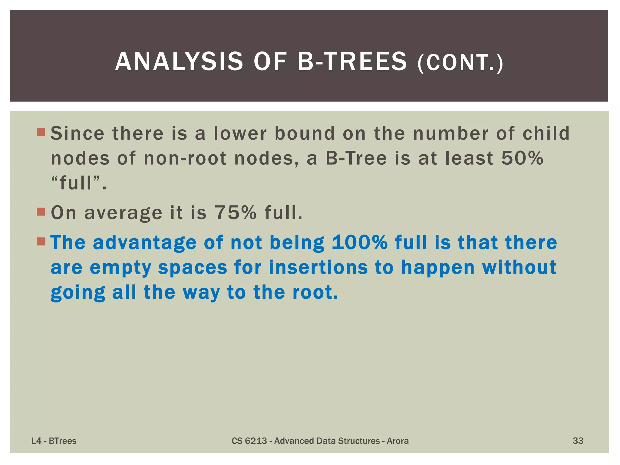  Since there is a lower bound on the number of child
nodes of non-root nodes, a B-Tree is at least 50%
“full”.
 On average it is 75% full.
 The advantage of not being 100% full is that there
are empty spaces for insertions to happen without
going all the way to the root.
L4 - BTrees CS 6213 - Advanced Data Structures - Arora 33
ANALYSIS OF B-TREES (CONT.)
 