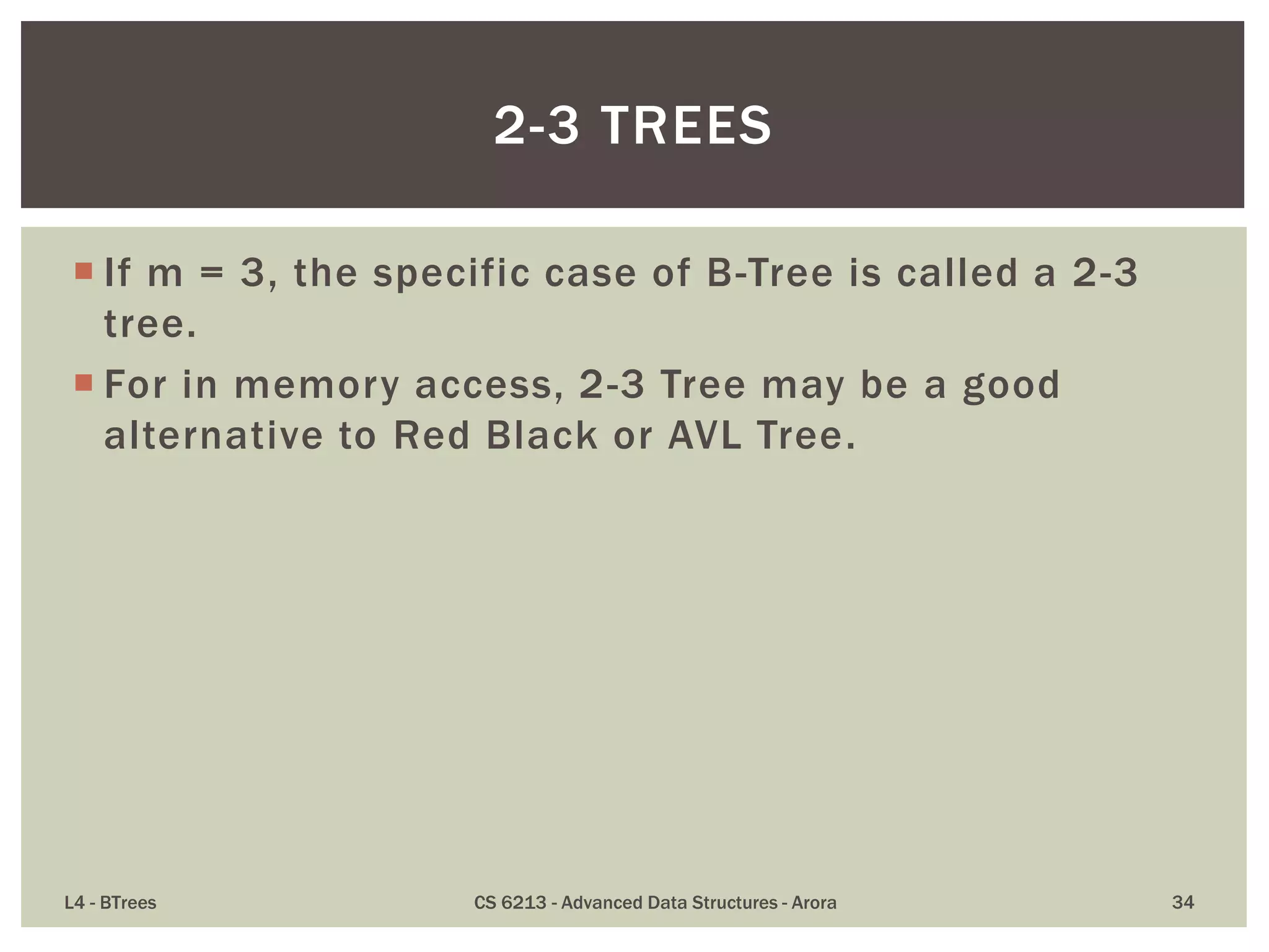  If m = 3, the specific case of B-Tree is called a 2-3
tree.
 For in memory access, 2-3 Tree may be a good
alternative to Red Black or AVL Tree.
L4 - BTrees CS 6213 - Advanced Data Structures - Arora 34
2-3 TREES
 