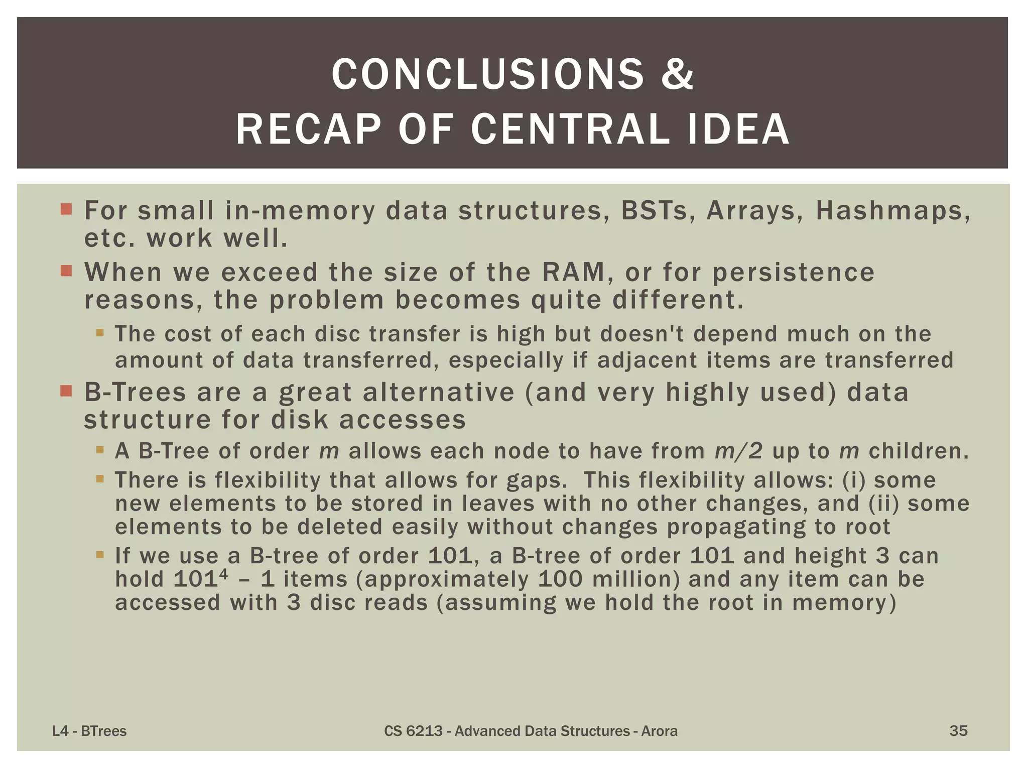  For small in-memory data structures, BSTs, Arrays, Hashmaps,
etc. work well.
 When we exceed the size of the RAM, or for persistence
reasons, the problem becomes quite different.
 The cost of each disc transfer is high but doesn't depend much on the
amount of data transferred, especially if adjacent items are transferred
 B-Trees are a great alternative (and very highly used) data
structure for disk accesses
 A B-Tree of order m allows each node to have from m/2 up to m children.
 There is flexibility that allows for gaps. This flexibility allows: (i) some
new elements to be stored in leaves with no other changes, and (ii) some
elements to be deleted easily without changes propagating to root
 If we use a B-tree of order 101, a B-tree of order 101 and height 3 can
hold 1014 – 1 items (approximately 100 million) and any item can be
accessed with 3 disc reads (assuming we hold the root in memory)
L4 - BTrees CS 6213 - Advanced Data Structures - Arora 35
CONCLUSIONS &
RECAP OF CENTRAL IDEA
 