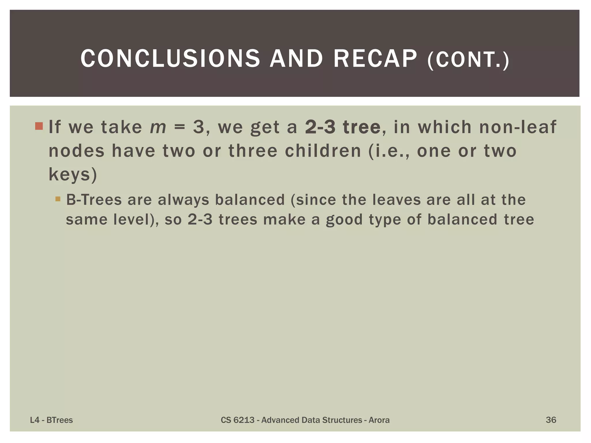  If we take m = 3, we get a 2-3 tree, in which non-leaf
nodes have two or three children (i.e., one or two
keys)
 B-Trees are always balanced (since the leaves are all at the
same level), so 2-3 trees make a good type of balanced tree
L4 - BTrees CS 6213 - Advanced Data Structures - Arora 36
CONCLUSIONS AND RECAP (CONT.)
 