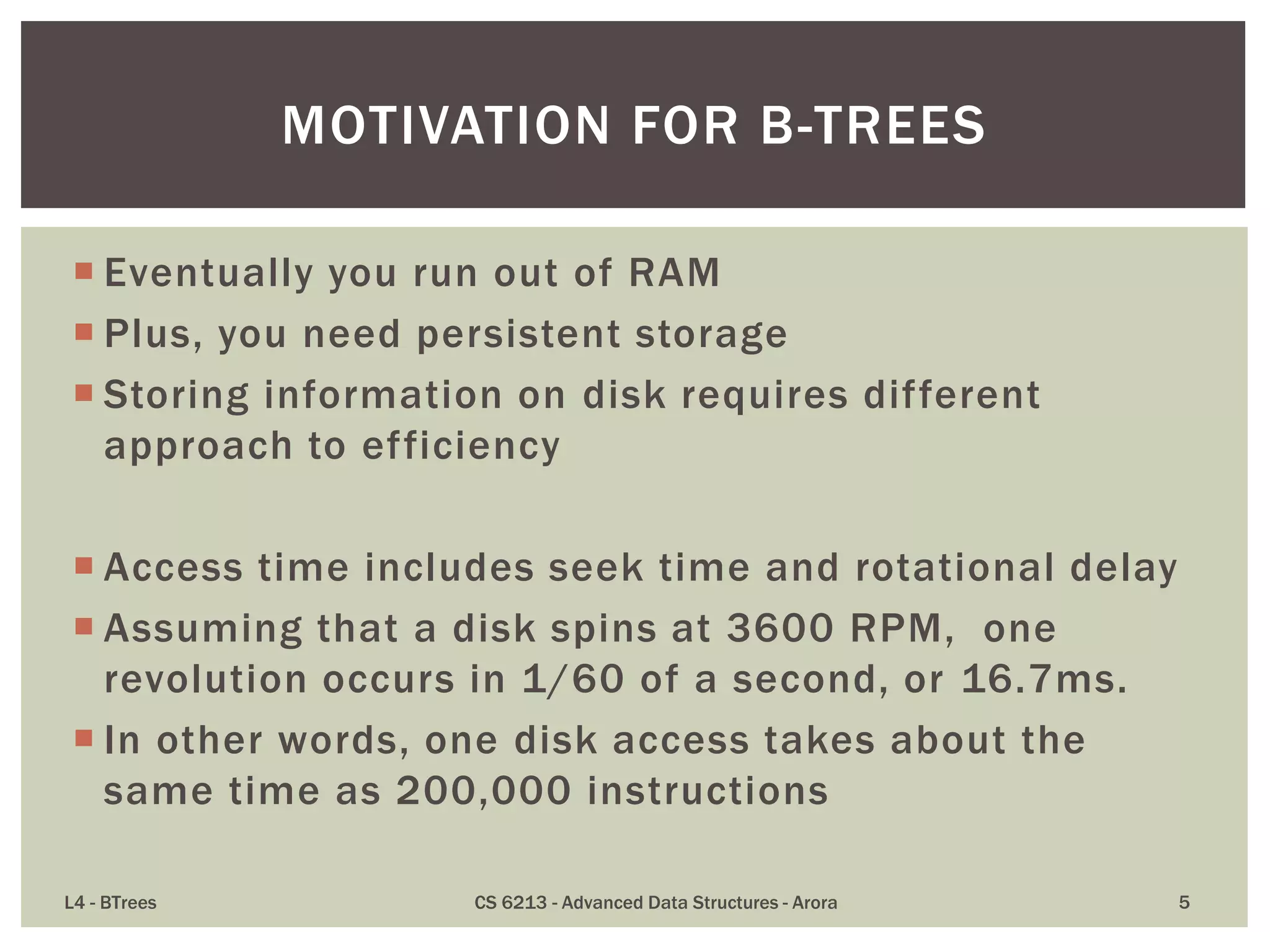  Eventually you run out of RAM
 Plus, you need persistent storage
 Storing information on disk requires different
approach to efficiency
 Access time includes seek time and rotational delay
 Assuming that a disk spins at 3600 RPM, one
revolution occurs in 1/60 of a second, or 16.7ms.
 In other words, one disk access takes about the
same time as 200,000 instructions
L4 - BTrees CS 6213 - Advanced Data Structures - Arora 5
MOTIVATION FOR B-TREES
 