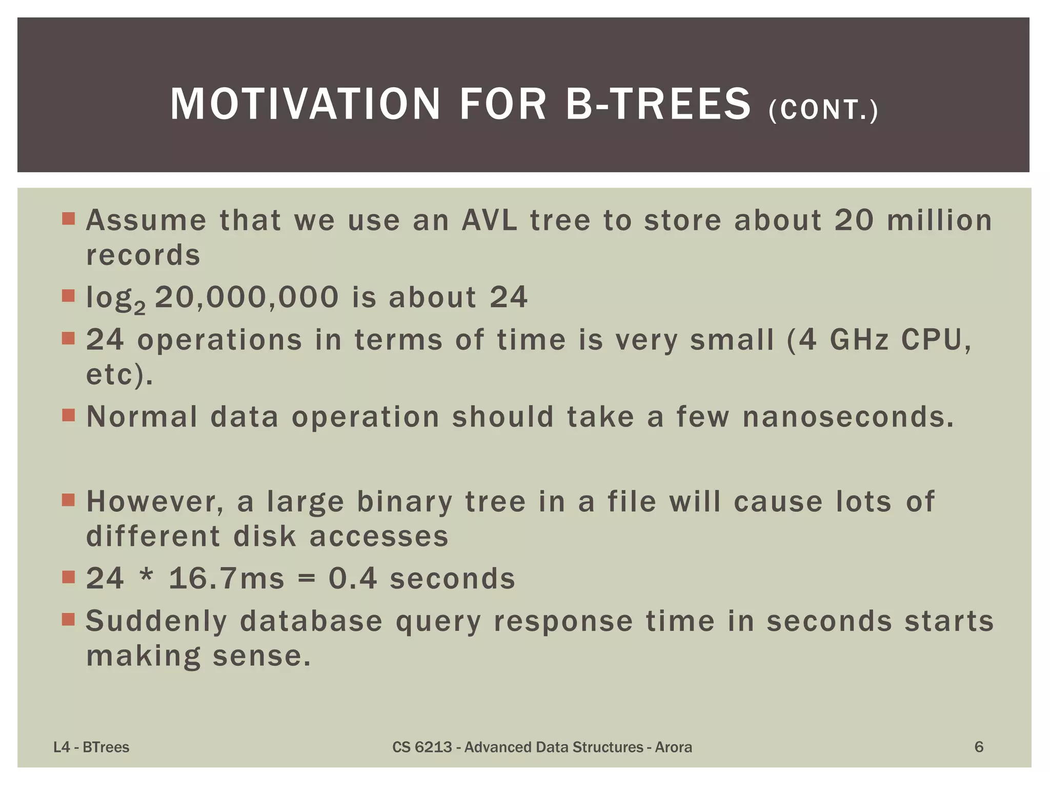  Assume that we use an AVL tree to store about 20 million
records
 log2 20,000,000 is about 24
 24 operations in terms of time is very small (4 GHz CPU,
etc).
 Normal data operation should take a few nanoseconds.
 However, a large binary tree in a file will cause lots of
different disk accesses
 24 * 16.7ms = 0.4 seconds
 Suddenly database query response time in seconds starts
making sense.
L4 - BTrees CS 6213 - Advanced Data Structures - Arora 6
MOTIVATION FOR B-TREES (CONT.)
 