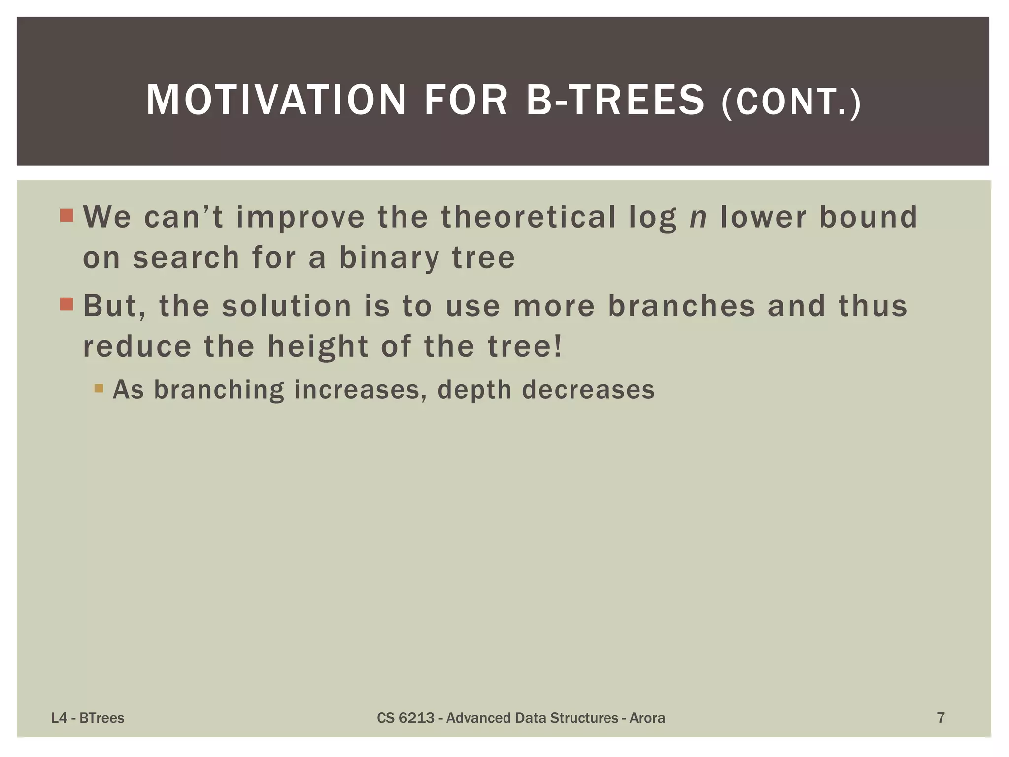  We can’t improve the theoretical log n lower bound
on search for a binary tree
 But, the solution is to use more branches and thus
reduce the height of the tree!
 As branching increases, depth decreases
L4 - BTrees CS 6213 - Advanced Data Structures - Arora 7
MOTIVATION FOR B-TREES (CONT.)
 
