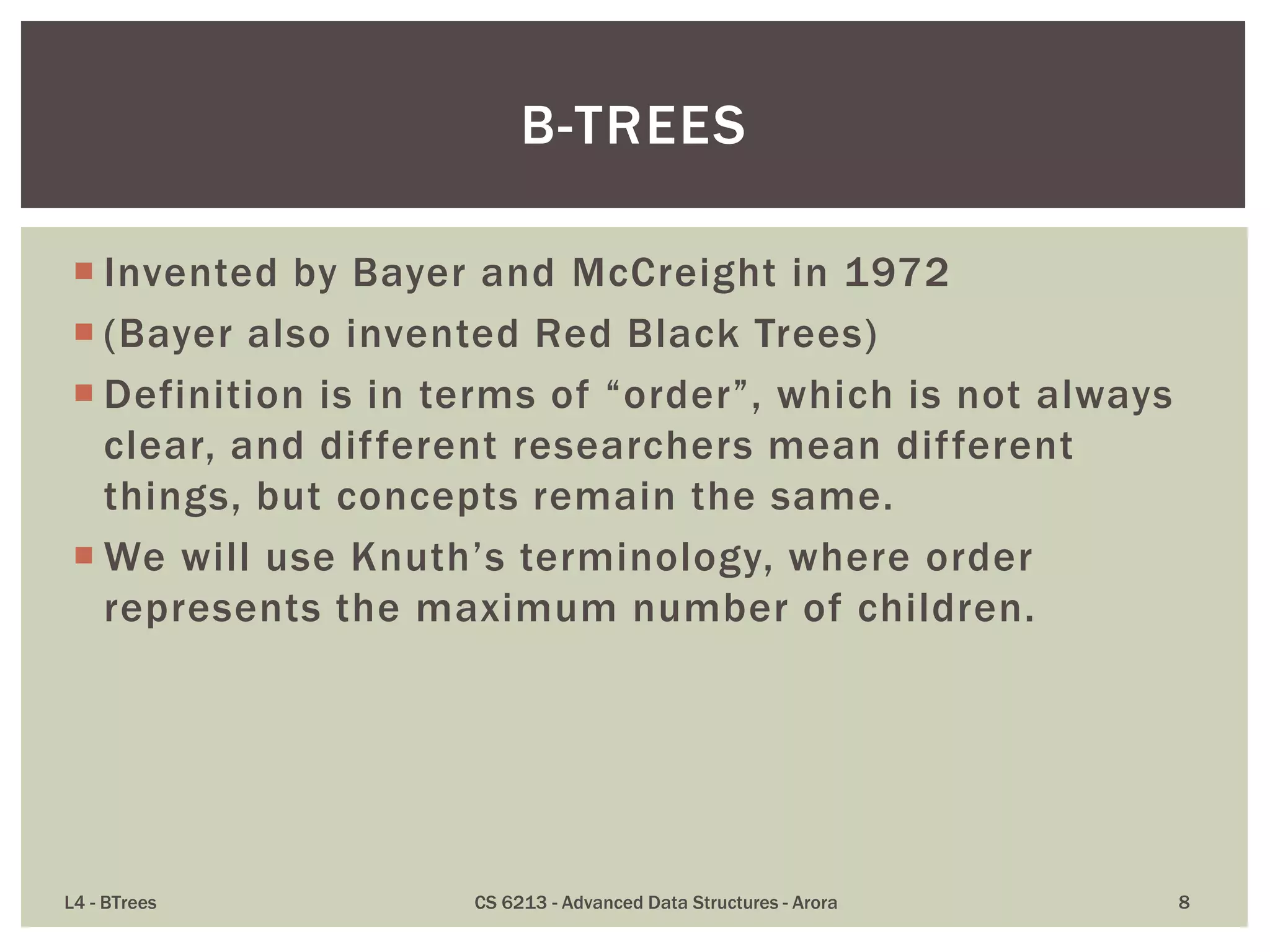  Invented by Bayer and McCreight in 1972
 (Bayer also invented Red Black Trees)
 Definition is in terms of “order”, which is not always
clear, and different researchers mean different
things, but concepts remain the same.
 We will use Knuth’s terminology, where order
represents the maximum number of children.
L4 - BTrees CS 6213 - Advanced Data Structures - Arora 8
B-TREES
 