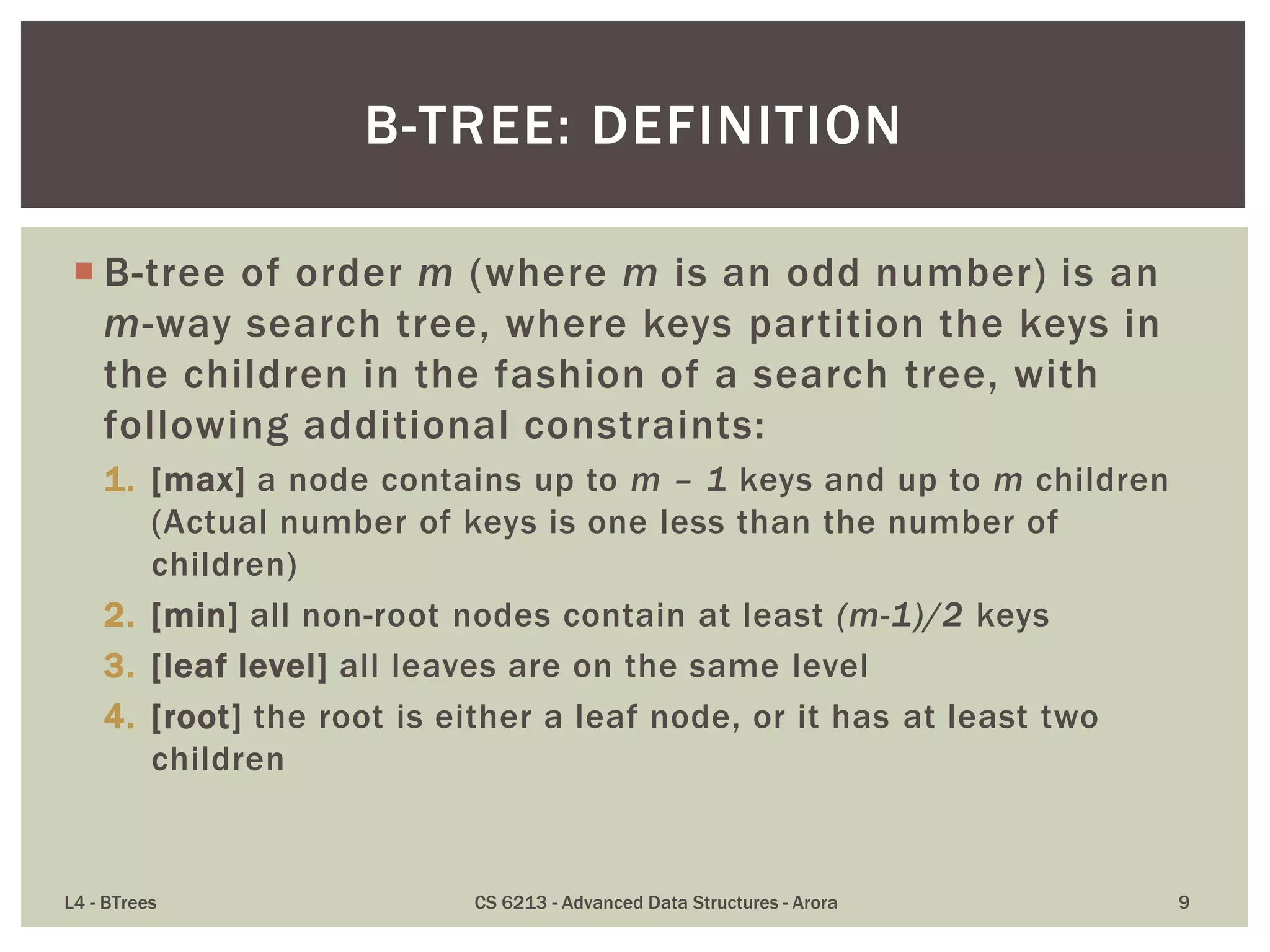  B-tree of order m (where m is an odd number) is an
m-way search tree, where keys partition the keys in
the children in the fashion of a search tree, with
following additional constraints:
1. [max] a node contains up to m – 1 keys and up to m children
(Actual number of keys is one less than the number of
children)
2. [min] all non-root nodes contain at least (m-1)/2 keys
3. [leaf level] all leaves are on the same level
4. [root] the root is either a leaf node, or it has at least two
children
L4 - BTrees CS 6213 - Advanced Data Structures - Arora 9
B-TREE: DEFINITION
 