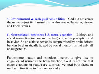 4. Environmental & ecological sensibilities – God did not create
the universe just for humanity – he also created bacteria, viruses
and Ebola strains.
5. Neuroscience, personhood & moral cognition – Biology and
social interaction (nature and nurture) shape our perception and
behavior. So an autistic person is compromised by brain defects
but can be dramatically helped by social therapy. Its not only all
about genetics.
Furthermore, reason and emotions interact to give rise to
cognition of neurons and brain function. So it is not true that
either emotions or reason are superior, we need both facets of
our brain functions to function normally.
 
