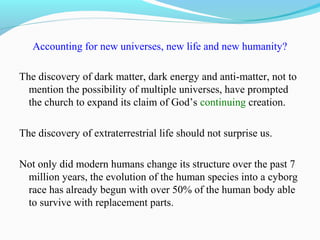 Accounting for new universes, new life and new humanity?
The discovery of dark matter, dark energy and anti-matter, not to
mention the possibility of multiple universes, have prompted
the church to expand its claim of God’s continuing creation.
The discovery of extraterrestrial life should not surprise us.
Not only did modern humans change its structure over the past 7
million years, the evolution of the human species into a cyborg
race has already begun with over 50% of the human body able
to survive with replacement parts.
 