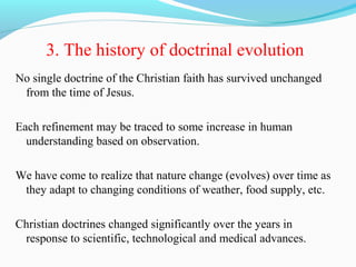 3. The history of doctrinal evolution
No single doctrine of the Christian faith has survived unchanged
from the time of Jesus.
Each refinement may be traced to some increase in human
understanding based on observation.
We have come to realize that nature change (evolves) over time as
they adapt to changing conditions of weather, food supply, etc.
Christian doctrines changed significantly over the years in
response to scientific, technological and medical advances.
 