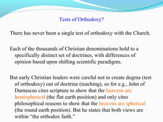 Tests of Orthodoxy?
There has never been a single test of orthodoxy with the Church.
Each of the thousands of Christian denominations hold to a
specifically distinct set of doctrines, with differences of
opinion based upon shifting scientific paradigms.
But early Christian leaders were careful not to create dogma (test
of orthodoxy) out of doctrine (teaching), so for e.g., John of
Damascus cites scripture to show that the heavens are
hemispherical (the flat earth position) and only cites
philosophical reasons to show that the heavens are spherical
(the round earth position). But he states that both views are
within “the orthodox faith.”
 