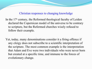 Christian responses to changing knowledge
In the 17th
century, the Reformed theological faculty of Leiden
declared the Copernican model of the universe to be contrary
to scripture, but the Reformed churches wisely refused to
follow their example.
Yet, today, many denominations consider it a firing offence if
any clergy does not subscribe to a scientific interpretation of
the scripture. The most common example is the interpretation
that Adam and Eve were two individuals who were never born
but created at a specific time, and immune to the forces of
evolutionary change.
 