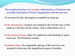The creation doctrine was wrongly understood as a historical and
scientific description of God’s engagement with the universe.
To account for this, theologians scrambled to keep up-
In the ancient past, creation was limited to the Jewish view of the
earth as a flat disc on the waters, with a solid dome over it.
In the medieval times, ideas of a spherical earth floating in space
took root. The Ptolemaic model.
In modern times, the magnitude and age of the universe was
deemed to showcase the magnificent scope of creation.
 