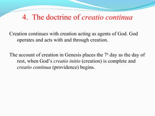 4. The doctrine of creatio continua
Creation continues with creation acting as agents of God. God
operates and acts with and through creation.
The account of creation in Genesis places the 7th
day as the day of
rest, when God’s creatio initio (creation) is complete and
creatio continua (providence) begins.
 