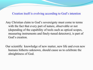 Creation itself is evolving according to God’s intention
Any Christian claim to God’s sovereignty must come to terms
with the fact that every part of nature, observable or not
(depending of the capability of tools such as optical scopes,
measuring instruments and finely-tuned detectors), is part of
God’s creation.
Our scientific knowledge of new matter, new life and even new
humans hitherto unknown, should cause us to celebrate the
almightiness of God.
 