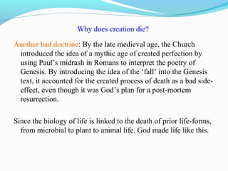 Why does creation die?
Another bad doctrine: By the late medieval age, the Church
introduced the idea of a mythic age of created perfection by
using Paul’s midrash in Romans to interpret the poetry of
Genesis. By introducing the idea of the ‘fall’ into the Genesis
text, it accounted for the created process of death as a bad side-
effect, even though it was God’s plan for a post-mortem
resurrection.
Since the biology of life is linked to the death of prior life-forms,
from microbial to plant to animal life. God made life like this.
 