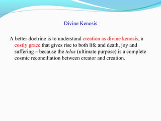 Divine Kenosis
A better doctrine is to understand creation as divine kenosis, a
costly grace that gives rise to both life and death, joy and
suffering – because the telos (ultimate purpose) is a complete
cosmic reconciliation between creator and creation.
 