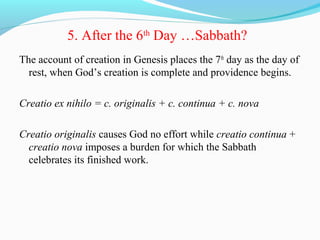5. After the 6th
Day …Sabbath?
The account of creation in Genesis places the 7th
day as the day of
rest, when God’s creation is complete and providence begins.
Creatio ex nihilo = c. originalis + c. continua + c. nova
Creatio originalis causes God no effort while creatio continua +
creatio nova imposes a burden for which the Sabbath
celebrates its finished work.
 