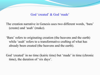 God ‘created’ & God ‘made’
The creation narrative in Genesis uses two different words, ‘bara’
(create) and ‘asah’ (make).
‘Bara’ refers to originating creation (the heavens and the earth)
while ‘asah’ refers to a transformative crafting of what has
already been created (the heavens and the earth).
God ‘created’ in no time (kairic time) but ‘made’ in time (chronic
time), the duration of ‘six days’.
 
