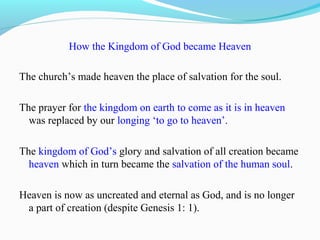 How the Kingdom of God became Heaven
The church’s made heaven the place of salvation for the soul.
The prayer for the kingdom on earth to come as it is in heaven
was replaced by our longing ‘to go to heaven’.
The kingdom of God’s glory and salvation of all creation became
heaven which in turn became the salvation of the human soul.
Heaven is now as uncreated and eternal as God, and is no longer
a part of creation (despite Genesis 1: 1).
 