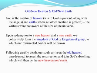 Old/New Heaven & Old/New Earth
God is the creator of heaven (where God is present, along with
the angels) and earth (where all other creation is present) – the
writer/s were not aware of the size of the universe.
Upon redemption to a new heaven and a new earth, we
collectively form the kingdom of God or kingdom of glory, to
which our resurrected bodies will be drawn.
Following earthly death, our souls arrive at the old heaven,
unredeemed, to await the resurrection and join God’s dwelling,
which will then be the new heaven and earth.
 