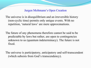 Jurgen Moltmann’s Open Creation
The universe is in disequilibrium and an irreversible history
(non-cyclic time) permits only unique events. With no
repetition, ‘natural laws’ are mere approximations.
The future of any phenomena therefore cannot be said to be
predictable by laws but rather, are open to contingencies
unknown to us (quantum indeterminacy). The future is not
fixed.
The universe is participatory, anticipatory and self-transcendent
(which subsists from God’s transcendency).
 
