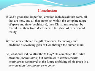 Conclusion
If God’s good (but imperfect) creation includes all that were, all
that are now, and all that are to be, within the complete range
of space and time (geohistory), then Christians need not be
fearful that their fixed doctrine will fall short of experienced
reality.
We can now embrace the gift of science, technology and
medicine as evolving gifts of God through the human mind.
So, what did God do after the 6th
Day? He completed the initial
creation (creatio initio) but continues to create (creatio
continua) as we marvel at the future unfolding of his grace in a
new creation (creatio nova) to come.
 
